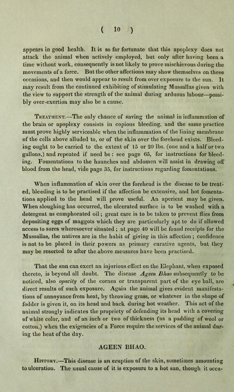 appears in good health. It is so far fortunate that this apoplexy does not attack the animal when actively employed, but only after having been a time without work, consequently is not likely to prove mischievous during the movements of a force. But the other affections may show themselves on these occasions, and then would appear to result from over exposure to the sun. It may result from the continued exhibiting of stimulating Mussallas given with the view to support the strength of the animal during arduous labour—possi- bly over-exertion may also be a cause. Treatment.—The only chance of saving the animal in inflammation of the brain or apoplexy consists in copious bleeding, and the same practice must prove highly serviceable when the inflammation of the lining membrane of the cells above alluded to, or of the skin over the forehead exists. Bleed- ing ought to be carried to the extent of 15 or 20 lbs. (one and a half or two gallons,) and repeated if need be : see page 65, for instructions for bleed- ing. Fomentations to the haunches and abdomen will assist in drawing off blood from the head, vide page 35, for instructions regarding fomentations. When inflammation of skin over the forehead is the disease to be treat- ed, bleeding is to be practised if the affection be extensive, and hot fomenta- tions applied to the head will prove useful. An aperient may be given. When sloughing has occurred, the ulcerated surface is to be washed with a detergent as camphorated oil; great care is to be taken to prevent flies from depositing eggs of maggots which they are particularly apt to do if allowed access to sores wheresoever situated ; at page 40 will be found receipts for the Mussallas, the natives are in the habit of giving in this affection ; confidence is not to be placed in their powers as primary curative agents, but they may be resorted to after the above measures have been practised. That the sun can exert an injurious effect on the Elephant, when exposed thereto, is beyond all doubt. The disease Ageen Bhao subsequently to be noticed, also opacity of the cornea or transparent part of the eye ball, are direct results of such exposure. Again the animal gives evident manifesta- tions of annoyance from heat, by throwing grass, or whatever in the shape of fodder is given it, on its head and back during hot weather. This act of the animal strongly indicates the propriety of defending its head with a covering of white color, and of an inch or two of thickness (as a padding of wool or cotton,) when the exigencies of a Force require the services of the animal dur- ing the heat of the day. AGEEN BHAO. History.—This disease is an eruption of the skin, sometimes amounting to ulceration. The usual cause of it is exposure to a hot sun, though it occa-