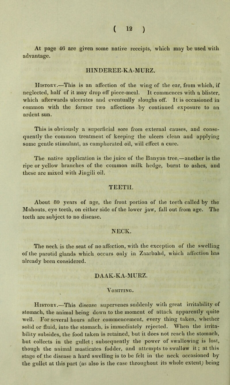 At page 46 are given some native receipts, which may he used with advantage. HINDEREE-KA-MURZ. History.—This is an affection of the wing of the ear, from which, if neglected, half of it may drop off piece-meal. It commences with a blister, which afterwards ulcerates and eventually sloughs off'. It is occasioned in common with the former two affections by continued exposure to an ardent sun. This is obviously a superficial sore from external causes, and conse- quently the common treatment of keeping the ulcers clean and applying some gentle stimulant, as camphorated oil, will effect a cure. The native application is the juice of the Banyan tree.—another is the ripe or yellow branches of the common milk hedge, burnt to ashes, and these are mixed with Jingili oil. ' TEETH. About 80 years of age, the front portion of the teeth called by the Mahouts, eye teeth, on either side of the lower jaw, fall out from age. The teeth are subject to no disease. NECK. The neck is the seat of no affection, with the exception of the swelling of the parotid glands which occurs only in Zaarbahd, which affection has already been considered. DAAK-KA-MURZ. Vomiting. History.—This disease supervenes suddenly with great irritability of stomach, the animal being down to the moment of attack apparently quite well. For several hours after commencement, every thing taken, whether solid or fluid, into the stomach, is immediately rejected. When the irrita- bility subsides, the food taken is retained, but it does not reach the stomach, but collects in the gullet; subsequently the power of swallowing is lost, though the animal masticates fodder, and attempts to swallow it; at this stage of the disease a hard swelling is to be felt in the neck occasioned by the gullet at this part (as also is the case throughout its whole extentj being