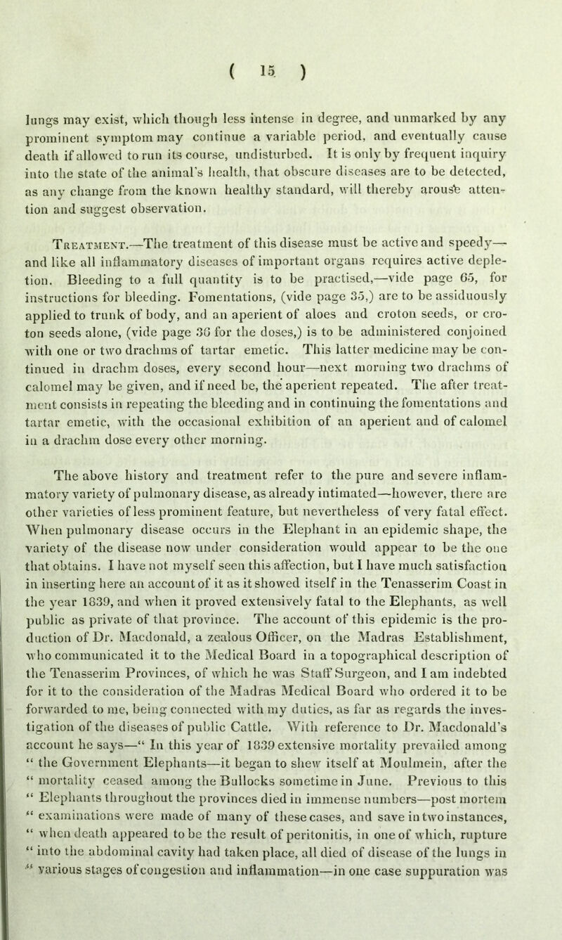 lungs may exist, which though less intense in degree, ancl unmarked by any prominent symptom may continue a variable period, and eventually cause death if allowed to run its course, undisturbed. It is only by frequent inquiry into the state of the animal’s health, that obscure diseases are to be detected, as any change from the known healthy standard, will thereby arouse atten- tion and suggest observation. Treatment.—The treatment of this disease must be active and speedy— and like all inflammatory diseases of important organs requires active deple- tion. Bleeding to a full quantity is to be practised,—vide page 65, for instructions for bleeding. Fomentations, (vide page 35,) are to be assiduously applied to trunk of body, and an aperient of aloes and croton seeds, or cro- ton seeds alone, (vide page 36 for the doses,) is to be administered conjoined with one or two drachms of tartar emetic. This latter medicine may be con- tinued in drachm doses, every second hour—next morning two drachms of calomel may be given, and if need be, the aperient repeated. The after treat- ment consists in repeating the bleeding and in continuing the fomentations and tartar emetic, with the occasional exhibition of an aperient and of calomel in a drachm dose every other morning. The above history and treatment refer to the pure and severe inflam- matory variety of pulmonary disease, as already intimated—however, there are other varieties of less prominent feature, but nevertheless of very fatal effect. When pulmonary disease occurs in the Elephant in an epidemic shape, the variety of the disease now under consideration would appear to be the one that obtains. I have not myself seen this affection, but I have much satisfaction in inserting here an account of it as it showed itself in the Tenasserim Coast in the year 1839, and when it proved extensively fatal to the Elephants, as well public as private of that province. The account of this epidemic is the pro- duction of Dr. Macdonald, a zealous Officer, on the Madras Establishment, who communicated it to the Medical Board in a topographical description of the Tenasserim Provinces, of which he was Staff Surgeon, and lam indebted for it to the consideration of the Madras Medical Board who ordered it to be forwarded to me, being connected with my duties, as far as regards the inves- tigation of the diseases of public Cattle. With reference to Dr. Macdonald’s account he says—“ In this year of 1339 extensive mortality prevailed among “ the Government Elephants—it began to shew itself at Moulmein, after the “ mortality ceased among the Bullocks sometime in June. Previous to this “ Elephants throughout the provinces died in immense numbers—post mortem “ examinations were made of many of these cases, and save in two instances, “ when death appeared to be the result of peritonitis, in one of which, rupture “ into the abdominal cavity had taken place, all died of disease of the lungs in 46 various stages of congestion and inflammation—in one case suppuration was