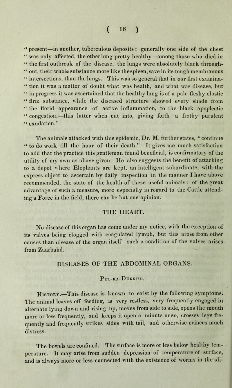 “ present—in another, tuberculous deposits : generally one side of the chest “ was only affected, the other lung pretty healthy—among those who died in “ the first outbreak of the disease, the lungs were absolutely black through- “ out, their whole substance more like thespleen, save in its tough membranous “ intersections, than the lungs. This was so general that in our first examina- “ tion it was a matter of doubt what was health, and what was disease, but “ in progress it was ascertained that the healthy lung is of a pale fleshy elastic “ firm substance, while the diseased structure showed every shade from “ the florid appearance of active inflammation, to the black apoplectic “ congestion,—this latter when cut into, giving forth a frothy purulent “ exudation.” The animals attacked with this epidemic, Dr. M. further states, “continue “ to do work till the hour of their death.” It gives me much satisfaction to add that the practice this gentleman found beneficial, is confirmatory of the utility of my own as above given. He also suggests the benefit of attaching to a depot where Elephants are kept, an intelligent subordinate, with the express object to ascertain by daily inspection in the manner I have above recommended, the state of the health of these useful animals : of the great advantage of such a measure, more especially in regard to the Cattle attend- ing a Force in the field, there can be but one opinion. THE HEART. No disease of this organ has come under my notice, with the exception of its valves being clogged with coagulated lymph, but this arose from other causes than disease of the organ itself—such a condition of the valves arises from Zaarbahd. DISEASES OF THE ABDOMINAL ORGANS. Pet-ka-Durrud. History.—This disease is known to exist by the following symptoms. The animal leaves off feeding, is very restless, very frequently engaged in alternate lying dow n and rising up, moves from side to side, opens the mouth more or less frequently, and keeps it open a minute or so, crosses legs fre- quently and frequently strikes sides with tail, and otherwise evinces much distress. The bowels are confined. The surface is more or less below healthy tem- perature. It may arise from sudden depression of temperature of surface, and is always more or less connected with the existence of worms in the ali-