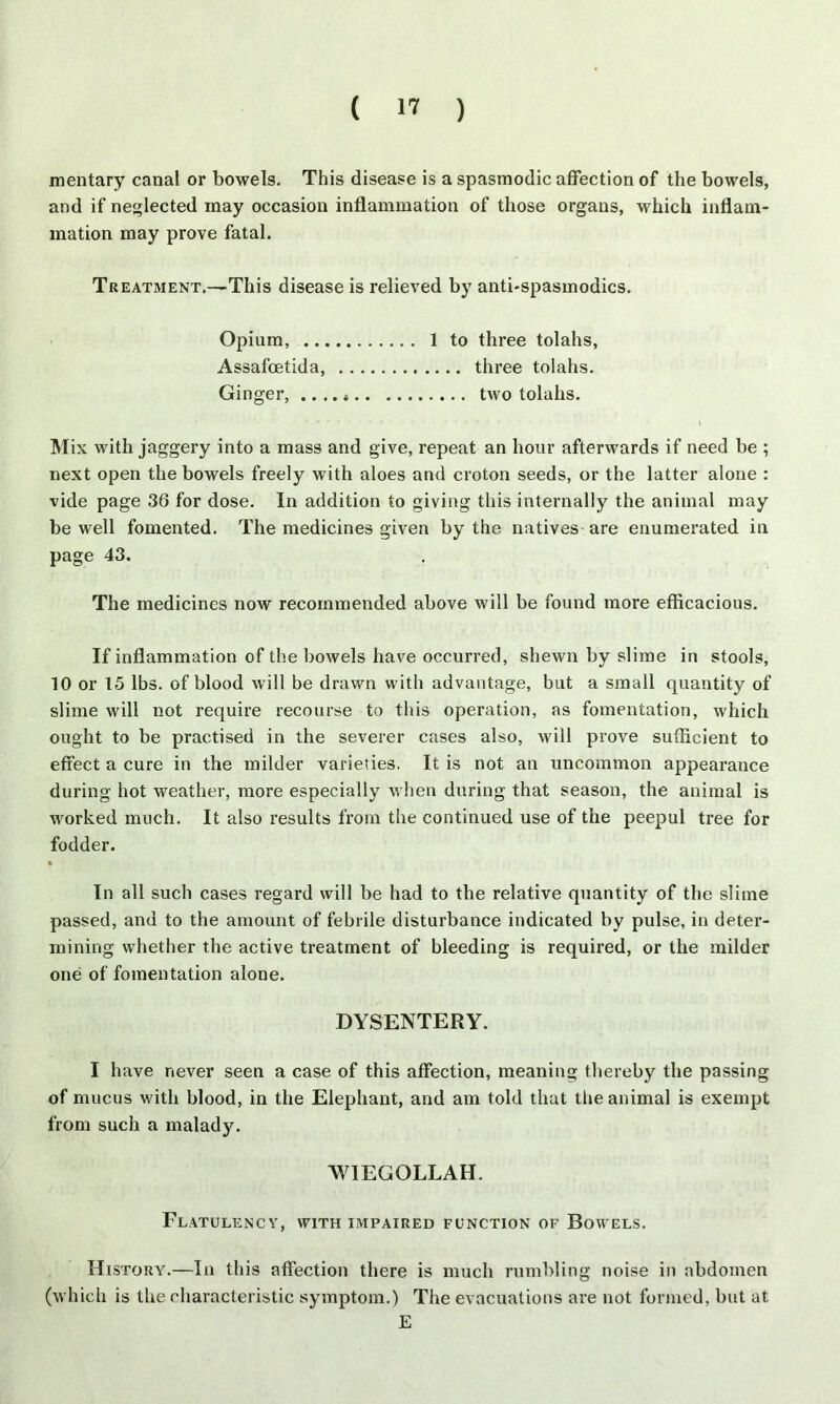 mentary canal or bowels. This disease is a spasmodic affection of the bowels, and if neglected may occasion inflammation of those organs, which inflam- mation may prove fatal. Tr eatment.—This disease is relieved by anti-spasmodics. Opium, 1 to three tolahs, Assafcetida, three tolahs. Ginger, .. two tolahs. ..... - I Mix with jaggery into a mass and give, repeat an hour afterwards if need be ; next open the bowels freely with aloes and croton seeds, or the latter alone : vide page 36 for dose. In addition to giving this internally the animal may be well fomented. The medicines given by the natives are enumerated in page 43. The medicines now recommended above will be found more efficacious. If inflammation of the bowels have occurred, shewn by slime in stools, 10 or 15 lbs. of blood will be drawn with advantage, but a small quantity of slime will not require recourse to this operation, as fomentation, which ought to be practised in the severer cases also, will prove sufficient to effect a cure in the milder varieties. It is not an uncommon appearance during hot weather, more especially when during that season, the animal is worked much. It also results from the continued use of the peepul tree for fodder. In all such cases regard will be had to the relative quantity of the slime passed, and to the amount of febrile disturbance indicated by pulse, in deter- mining whether the active treatment of bleeding is required, or the milder one of fomentation alone. DYSENTERY. I have never seen a case of this affection, meaning thereby the passing of mucus with blood, in the Elephant, and am told that the animal is exempt from such a malady. WIEGOLLAH. Flatulency, with impaired function of Bowels. History.—In this affection there is much rumbling noise in abdomen (which is the characteristic symptom.) The evacuations are not formed, but at E