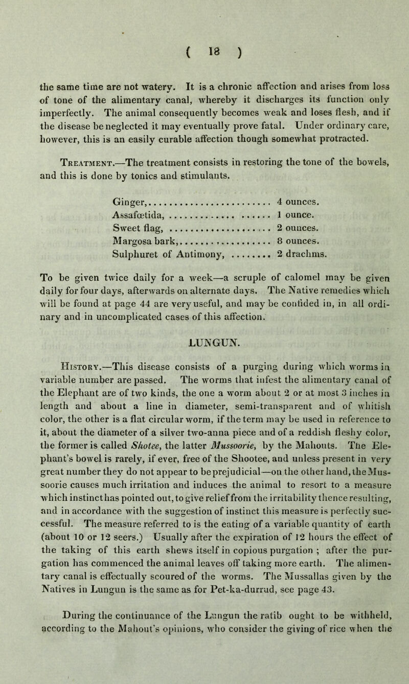 the same time are not waterv. It is a chronic affection and arises from loss •f of tone of the alimentary canal, whereby it discharges its function only imperfectly. The animal consequently becomes weak and loses flesh, and if the disease be neglected it may eventually prove fatal. Under ordinary care, however, this is an easily curable affection though somewhat protracted. Treatment.—The treatment consists in restoring the tone of the bowels, and this is done by tonics and stimulants. Ginger, 4 ounces. Assafcetida, 1 ounce. Sweet flag, . . 2 ounces. Margosa bark, 8 ounces. Sulphuret of Antimony, 2 drachms. To be given twice daily for a week—a scruple of calomel may be given daily for four days, afterwards on alternate days. The Native remedies which will be found at page 44 are very useful, and may be confided in, in all ordi- nary and in uncomplicated cases of this affection. LUNGUN. History.—This disease consists of a purging during which worms in variable number are passed. The worms that infest the alimentary canal of the Elephant are of two kinds, the one a worm about 2 or at most 3 inches in length and about a line in diameter, semi-transparent and of whitish color, the other is a flat circular worm, if the term may be used in reference to it, about the diameter of a silver two-anna piece and of a reddish fleshy color, the former is called Shotee, the latter Mussoorie, by the Mahouts. Tfie Ele- phant’s bowel is rarely, if ever, free of the Shootee, and unless present in very great number they do not appear to be prejudicial—on the other hand, the Mus- soorie causes much irritation and induces the animal to resort to a measure which instinct has pointed out, to give relief from the irritability thence resulting, and in accordance with the suggestion of instinct this measure is perfectly suc- cessful. The measure referred to is the eating of a variable quantity of earth (about 10 or 12 seers.) Usually after the expiration of 12 hours the effect of the taking of this earth shews itself in copious purgation ; after the pur- gation has commenced the animal leaves off taking more earth. The alimen- tary canal is effectually scoured of the worms. The Mussallas given by the Natives in Lungun is the same as for Pet-ka-durrud, see page 43. During the continuance of the Lungun the ratib ought to be withheld, according to the Mahout’s opinions, who consider the giving of rice when the