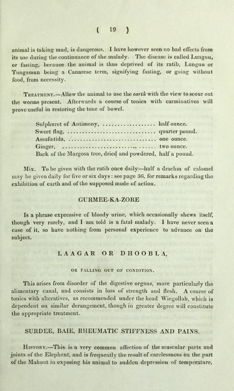 animal is taking mud, is dangerous. I have however seen no bad effects from its use during the continuance of the malady. The disease is called Lunguu, or fasting, because the animal is thus deprived of its ratib, Lungun or Tnngamun being a Canarese term, signifying fasting, or going without food, from necessity. Treatment.—Allow the animal to use the earth with the view to scour out the worms present. Afterwards a course of tonics with carminatives will prove useful in restoring the tone of bowel. Sulphuret of Antimony, half ounce. Sweet flag, quarter pound. Assafoetida, one ounce. Ginger, two ounce. Bark of the Margosa tree, dried and powdered, half a pound. Mix. To be given with the ratib once daily—half a drachm of calomel may be given daily for five or six days : seepage 36, for remarks regarding the exhibition of earth and of the supposed mode of action. GURMEE-KA-ZORE Is a phrase expressive of bloody urine, which occasionally shews itself, though very rarely, and I am told is a fatal malady. I have never seen a case of it, so have nothing from personal experience to advance on the subject. LAAGAR OR DHOOBLA, OR FALLING OUT OF CONDITION. This arises from disorder of the digestive organs, more particularly the alimentary canal, and consists in loss of strength and flesh. A course of tonics with alteratives, as recommended under the head Wiegollah, which is dependent on similar derangement, though in greater degree will constitute the appropriate treatment. SURDEE, BAIE, RHEUMATIC STIFFNESS AND PAINS. History.—This is a very common affection of the muscular parts and joints of the Elephant, and is frequently the result of carelessness on the part of the Mahout in exposing his animal to sudden depression of temperature,