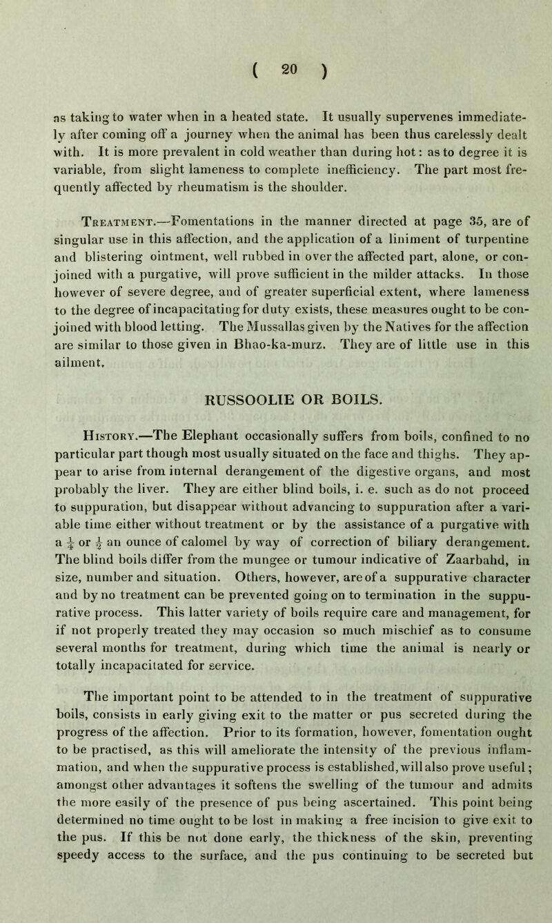 as taking to water when in a heated state. It usually supervenes immediate- ly after coming oft' a journey when the animal has been thus carelessly dealt with. It is more prevalent in cold weather than during hot: as to degree it is variable, from slight lameness to complete inefficiency. The part most fre- quently affected by rheumatism is the shoulder. Treatment.—Fomentations in the manner directed at page 35, are of singular use in this affection, and the application of a liniment of turpentine and blistering ointment, well rubbed in over the affected part, alone, or con- joined with a purgative, will prove sufficient in the milder attacks. In those however of severe degree, and of greater superficial extent, where lameness to the degree of incapacitating for duty exists, these measures ought to be con- joined with blood letting. The Mussallas given by the Natives for the affection are similar to those given in Bhao-ka-murz. They are of little use in this ailment. RUSSOOLIE OR BOILS. History.—The Elephant occasionally suffers from boils, confined to no particular part though most usually situated on the face and thighs. They ap- pear to arise from internal derangement of the digestive organs, and most probably the liver. They are either blind boils, i. e. such as do not proceed to suppuration, but disappear without advancing to suppuration after a vari- able time either without treatment or by the assistance of a purgative with a|or| an ounce of calomel by way of correction of biliary derangement. The blind boils differ from the mungee or tumour indicative of Zaarbahd, in size, number and situation. Others, however, are of a suppurative character and by no treatment can be prevented going on to termination in the suppu- rative process. This latter variety of boils require care and management, for if not properly treated they may occasion so much mischief as to consume several months for treatment, during which time the animal is nearly or totally incapacitated for service. The important point to be attended to in the treatment of suppurative boils, consists in early giving exit to the matter or pus secreted during the progress of the affection. Prior to its formation, however, fomentation ought to be practised, as this will ameliorate the intensity of the previous inflam- mation, and when the suppurative process is established, will also prove useful; amongst other advantages it softens the swelling of the tumour and admits the more easily of the presence of pus being ascertained. This point being determined no time ought to be lost in making a free incision to give exit to the pus. If this be not done early, the thickness of the skin, preventing speedy access to the surface, and the pus continuing to be secreted but