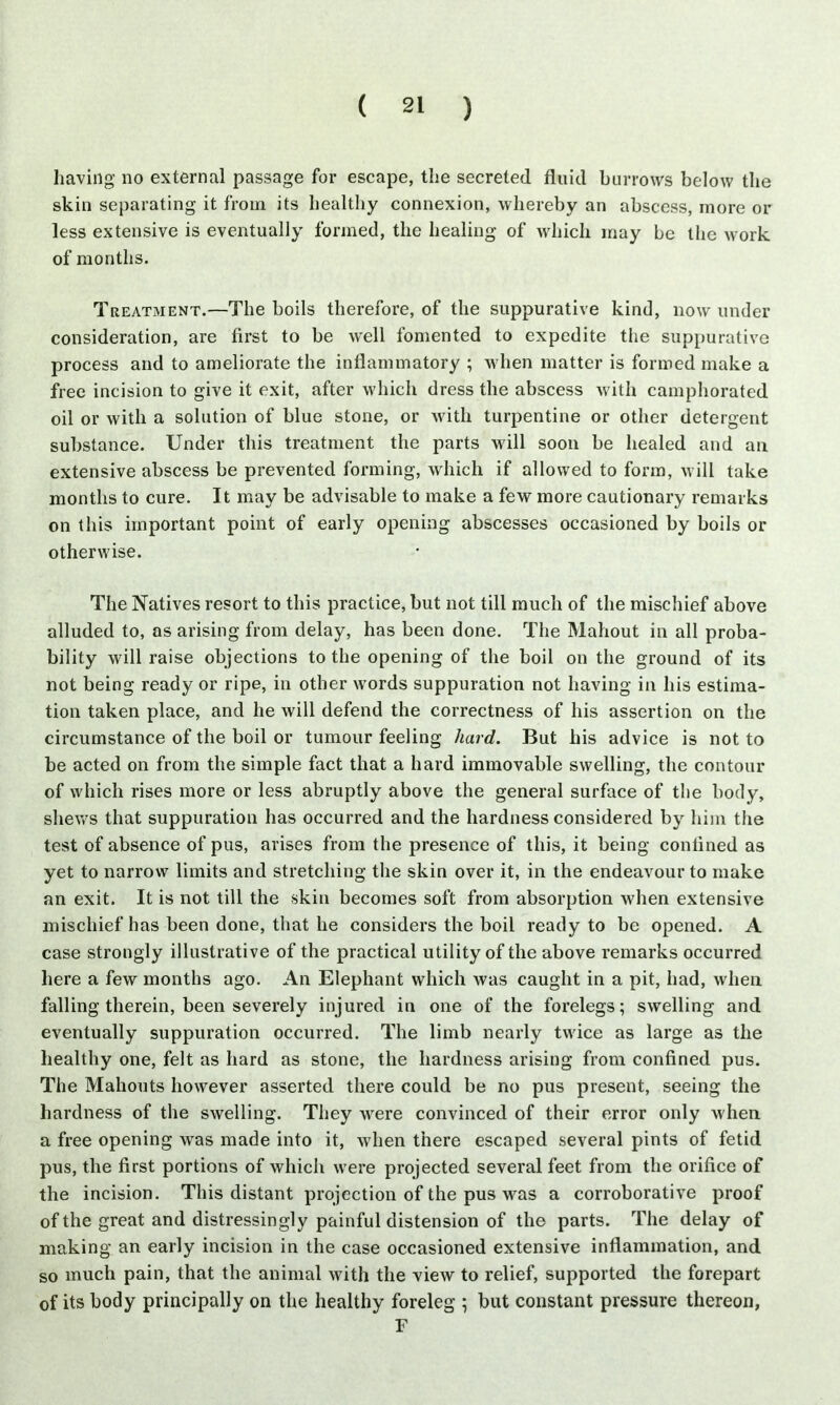 having no external passage for escape, the secreted fluid burrows below the skin separating it from its healthy connexion, whereby an abscess, more or less extensive is eventually formed, the healing of which may be the work of months. Treatment.—The boils therefore, of the suppurative kind, now under consideration, are first to be well fomented to expedite the suppurative process and to ameliorate the inflammatory ; when matter is formed make a free incision to give it exit, after which dress the abscess with camphorated oil or with a solution of blue stone, or with turpentine or other detergent substance. Under this treatment the parts will soon be healed and an extensive abscess be prevented forming, which if allowed to form, will take months to cure. It may be advisable to make a few more cautionary remarks on this important point of early opening abscesses occasioned by boils or otherwise. The Natives resort to this practice, but not till much of the mischief above alluded to, as arising from delay, has been done. The Mahout in all proba- bility will raise objections to the opening of the boil on the ground of its not being ready or ripe, in other words suppuration not having in his estima- tion taken place, and he will defend the correctness of his assertion on the circumstance of the boil or tumour feeling hard. But his advice is not to be acted on from the simple fact that a hard immovable swelling, the contour of which rises more or less abruptly above the general surface of the body, shews that suppuration has occurred and the hardness considered by him the test of absence of pus, arises from the presence of this, it being confined as yet to narrow limits and stretching the skin over it, in the endeavour to make an exit. It is not till the skin becomes soft from absorption when extensive mischief has been done, that he considers the boil ready to be opened. A case strongly illustrative of the practical utility of the above remarks occurred here a few months ago. An Elephant which was caught in a pit, had, when falling therein, been severely injured in one of the forelegs; swelling and eventually suppuration occurred. The limb nearly twice as large as the healthy one, felt as hard as stone, the hardness arising from confined pus. The Mahouts however asserted there could be no pus present, seeing the hardness of the swelling. They were convinced of their error only when a free opening was made into it, when there escaped several pints of fetid pus, the first portions of which were projected several feet from the orifice of the incision. This distant projection of the pus was a corroborative proof of the great and distressingly painful distension of the parts. The delay of making an early incision in the case occasioned extensive inflammation, and so much pain, that the animal with the view to relief, supported the forepart of its body principally on the healthy foreleg ; but constant pressure thereon, F