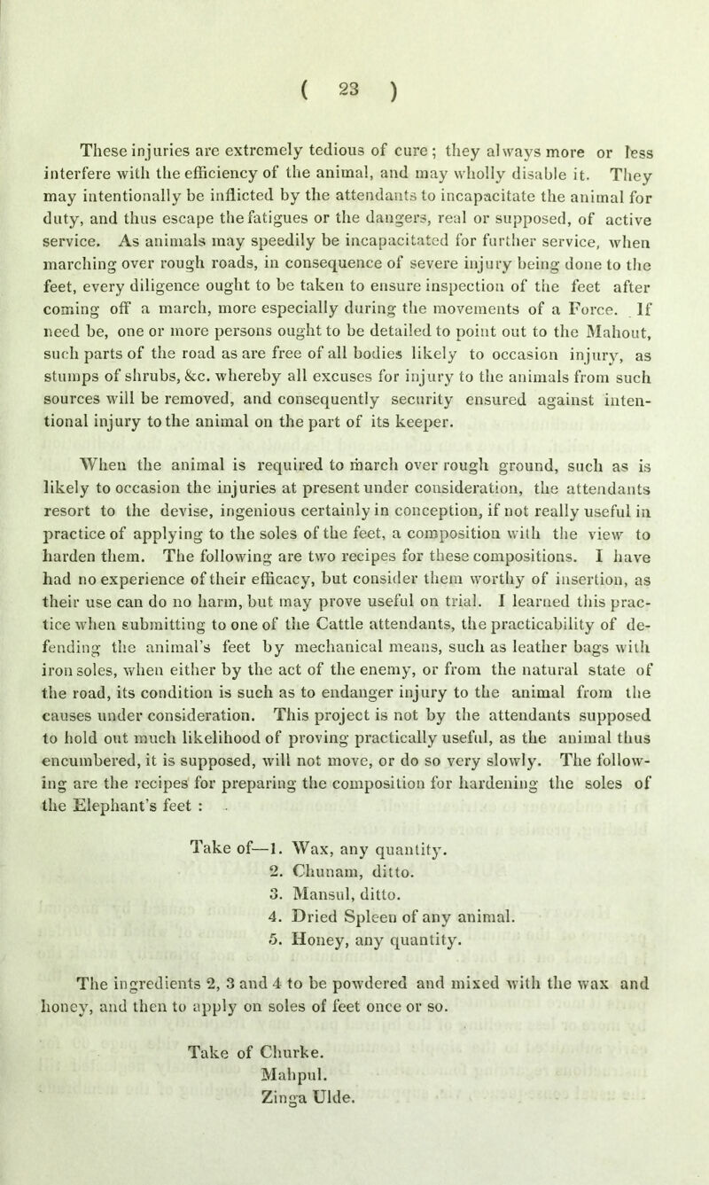 These injuries are extremely tedious of cure ; they always more or less interfere with the efficiency of the animal, and may wholly disable it. They may intentionally be inflicted by the attendants to incapacitate the animal for duty, and thus escape the fatigues or the dangers, real or supposed, of active service. As animals may speedily be incapacitated for further service, when marching over rough roads, in consequence of severe injury being done to the feet, every diligence ought to be taken to ensure inspection of the feet after coining off a march, more especially during the movements of a Force. If need be, one or more persons ought to be detailed to point out to the Mahout, such parts of the road as are free of all bodies likely to occasion injury, as stumps of shrubs, &c. whereby all excuses for injury to the animals from such sources will be removed, and consequently security ensured against inten- tional injury to the animal on the part of its keeper. When the animal is required to march over rough ground, such as is likely to occasion the injuries at present under consideration, the attendants resort to the devise, ingenious certainly in conception, if not really useful in practice of applying to the soles of the feet, a composition with the view to harden them. The following are two recipes for these compositions. I have had no experience of their efficacy, but consider them worthy of insertion, as their use can do no harm, but may prove useful on trial. I learned this prac- tice when submitting to one of the Cattle attendants, the practicability of de- fending the animal’s feet by mechanical means, such as leather bags with iron soles, when either by the act of the enemy, or from the natural state of the road, its condition is such as to endanger injury to the animal from the causes under consideration. This project is not by the attendants supposed to hold out much likelihood of proving practically useful, as the animal thus encumbered, it is supposed, will not move, or do so very slowly. The follow- ing are the recipes for preparing the composition for hardening the soles of the Elephant’s feet : Take of—1. Wax, any quantity. 2. Chunam, ditto. 3. Mansul, ditto. 4. Dried Spleen of any animal. 5. Honey, any quantity. The ingredients 2, 3 and 4 to be powdered and mixed with the wax and honey, and then to apply on soles of feet once or so. Take of Churke. Mahpul. Zinga Ulde.