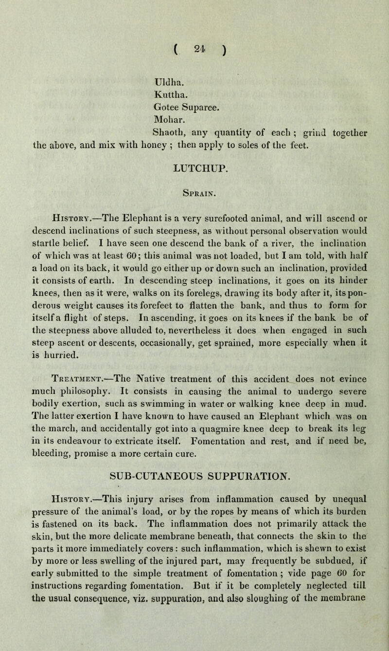 Uldha. Kuttha. Gotee Suparee. Mohar. Shaoth, any quantity of each ; grind together the above, and mix with honey ; then apply to soles of the feet. LUTCHUP. Sprain. History.—The Elephant is a very surefooted animal, and will ascend or descend inclinations of such steepness, as without personal observation would startle belief. I have seen one descend the bank of a river, the inclination of which was at least 60; this animal was not loaded, but I am told, with half a load on its hack, it would go either up or down such an inclination, provided it consists of earth. In descending steep inclinations, it goes on its hinder knees, then as it were, walks on its forelegs, drawing its body after it, its pon- derous weight causes its forefeet to flatten the bank, and thus to form for itself a flight of steps. In ascending, it goes on its knees if the bank be of the steepness above alluded to, nevertheless it does when engaged in such steep ascent or descents, occasionally, get sprained, more especially when it is hurried. Treatment.—The Native treatment of this accident does not evince much philosophy. It consists in causing the animal to undergo severe bodily exertion, such as swimming in water or walking knee deep in mud. The latter exertion I have known to have caused an Elephant which was on the march, and accidentally got into a quagmire knee deep to break its leg in its endeavour to extricate itself. Fomentation and rest, and if need be, bleeding, promise a more certain cure. SUB CUTANEOUS SUPPURATION. History.—This injury arises from inflammation caused by unequal pressure of the animal’s load, or by the ropes by means of which its burden is fastened on its back. The inflammation does not primarily attack the skin, but the more delicate membrane beneath, that connects the skin to the parts it more immediately covers : such inflammation, which is shewn to exist by more or less swelling of the injured part, may frequently be subdued, if early submitted to the simple treatment of fomentation; vide page 60 for instructions regarding fomentation. But if it be completely neglected till the usual consequence, viz. suppuration, and also sloughing of the membrane