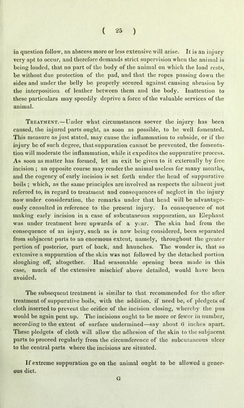 in question follow, an abscess more or less extensive will arise. It is an inj ury very apt to occur, and therefore demands strict supervision when the animal is being loaded, that no part of the body of the animal on which the load rests, be without due protection of the pad, and that the ropes passing down the sides and under the belly be properly secured against causing abrasion by the interposition of leather between them and the body. Inattention to these particulars may speedily deprive a force of the valuable services of the animal. Treatment.—Under what circumstances soever the injury has been caused, the injured parts ought, as soon as possible, to be well fomented. This measure as just stated, may cause the inflammation to subside, or if the injury be of such degree, that suppuration cannot be prevented, the fomenta- tion will moderate the inflammation, while it expedites the suppurative process. As soon as matter has formed, let an exit be given to it externally by free incision ; an opposite course may render the animal useless for many months, and the cogency of early incision is set forth under the head of suppurative boils ; which, as the same principles are involved as respects the ailment just referred to, in regard to treatment and consequences of neglect in the injury now under consideration, the remarks under that head will be advantage- ously consulted in reference to the present injury. In consequence of not making early incision in a case of subcutaneous suppuration, an Elephant was under treatment here upwards of a year. The skin had from the consequence of an injury, such as is now being considered, been separated from subjacent parts to an enormous extent, namely, throughout the greater portion of posterior, part of back, and haunches. The wonder is, that so extensive a suppuration of the skin was not followed by the detached portion sloughing off, altogether. Had seasonable opening been made in this case, much of the extensive mischief above detailed, would have been avoided. The subsequent treatment is similar to that recommended for the after treatment of suppurative boils, with the addition, if need be, of pledgets of cloth inserted to prevent the orifice of the incision closing, whereby the pus would be again pent up. The incisions ought to be more or fewer in number, according to the extent of surface undermined—say about G inches apart. These pledgets of cloth will allow the adhesion of the skin to the subjacent parts to proceed regularly from the circumference of the subcutaneous ulcer to the central parts where the incisions are situated. If extreme suppuration go on the animal ought to be allowed a gener- ous diet. G