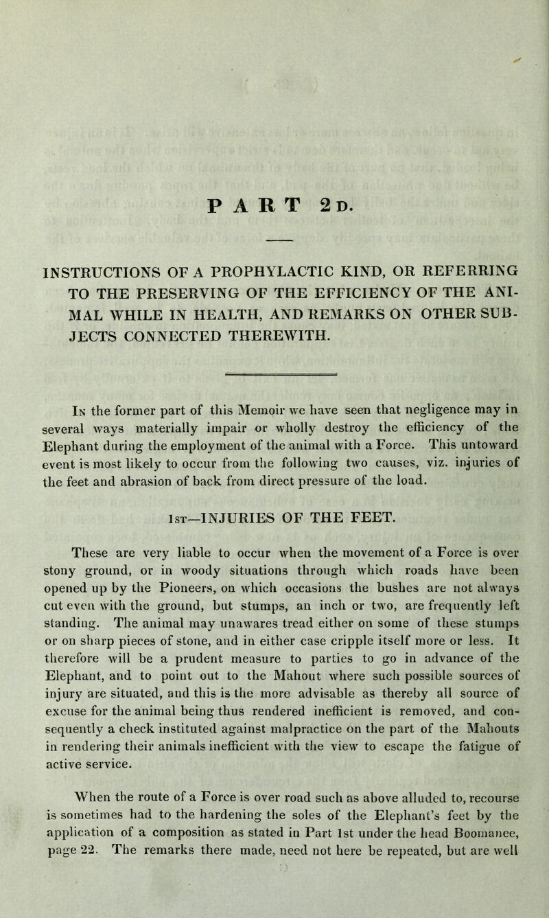 PART 2d. INSTRUCTIONS OF A PROPHYLACTIC KIND, OR REFERRING TO THE PRESERVING OF THE EFFICIENCY OF THE ANI- MAL WHILE IN HEALTH, AND REMARKS ON OTHER SUB- JECTS CONNECTED THEREWITH. In the former part of this Memoir we have seen that negligence may in several ways materially impair or wholly destroy the efficiency of the Elephant during the employment of the animal with a Force. This untoward event is most likely to occur from the following two causes, viz. injuries of the feet and abrasion of back from direct pressure of the load. 1st—INJURIES OF THE FEET. These are very liable to occur when the movement of a Force is over stony ground, or in woody situations through which roads have been opened up by the Pioneers, on which occasions the bushes are not always cut even with the ground, but stumps, an inch or two, are frequently left standing. The animal may unawares tread either on some of these stumps or on sharp pieces of stone, and in either case cripple itself more or less. It therefore will be a prudent measure to parties to go in advance of the Elephant, and to point out to the Mahout where such possible sources of injury are situated, and this is the more advisable as thereby all source of excuse for the animal being thus rendered inefficient is removed, and con- sequently a check instituted against malpractice on the part of the Mahouts in rendering their animals inefficient with the view to escape the fatigue of active service. When the route of a Force is over road such as above alluded to, recourse is sometimes had to the hardening the soles of the Elephant’s feet by the application of a composition as stated in Part 1st under the head Boornanee, page 22. The remarks there made, need not here be repeated, but are well