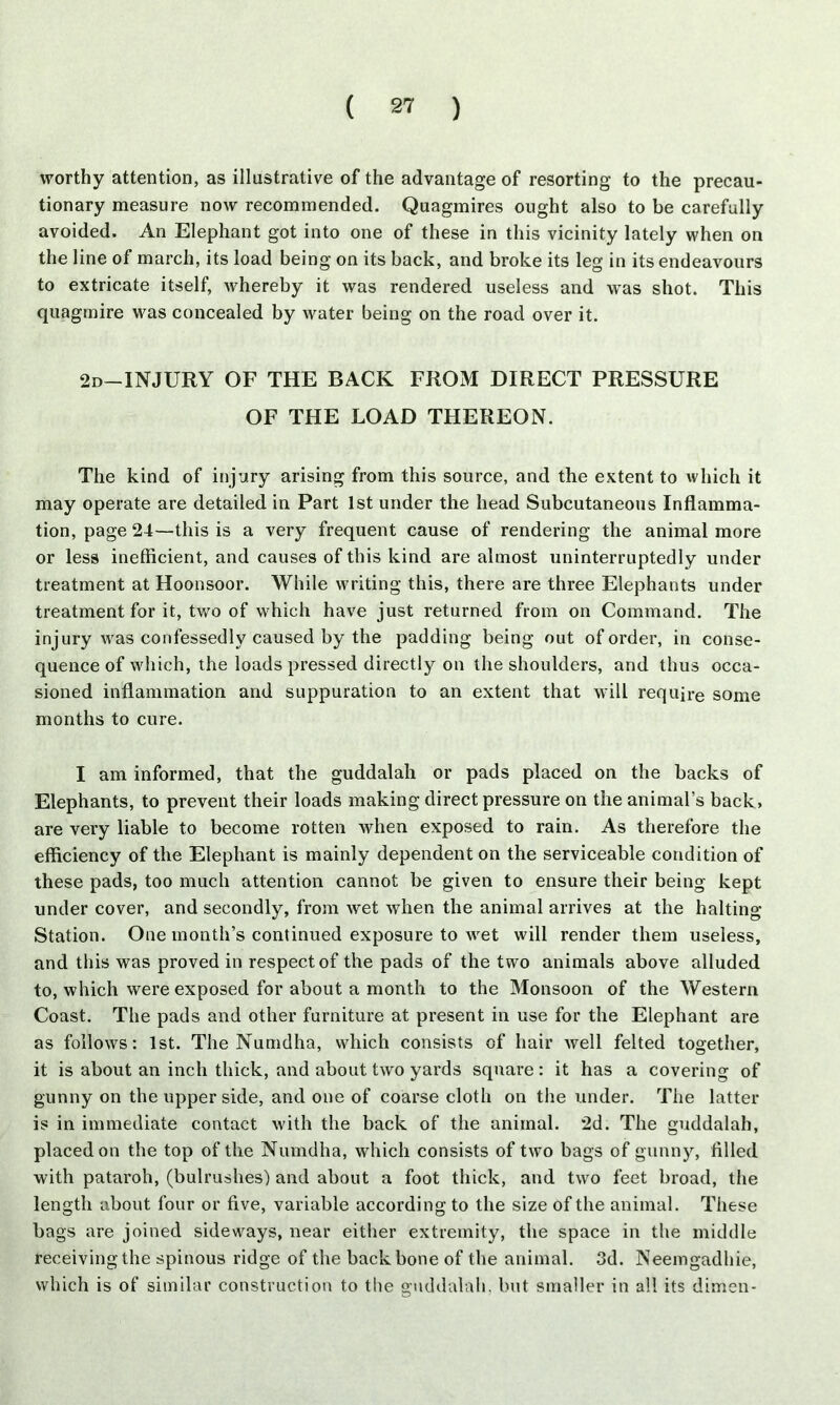 worthy attention, as illustrative of the advantage of resorting to the precau- tionary measure now recommended. Quagmires ought also to be carefully avoided. An Elephant got into one of these in this vicinity lately when on the line of march, its load being on its back, and broke its leg in its endeavours to extricate itself, whereby it was rendered useless and was shot. This quagmire was concealed by water being on the road over it. 2d—INJURY OF THE BACK FROM DIRECT PRESSURE OF THE LOAD THEREON. The kind of injury arising from this source, and the extent to which it may operate are detailed in Part 1st under the head Subcutaneous Inflamma- tion, page 24—this is a very frequent cause of rendering the animal more or less inefficient, and causes of this kind are almost uninterruptedly under treatment at Hoonsoor. While writing this, there are three Elephants under treatment for it, two of which have just returned from on Command. The injury was confessedly caused by the padding being out of order, in conse- quence of which, the loads pressed directly on the shoulders, and thus occa- sioned inflammation and suppuration to an extent that will require some months to cure. I am informed, that the guddalah or pads placed on the backs of Elephants, to prevent their loads making direct pressure on the animal’s back, are very liable to become rotten when exposed to rain. As therefore the efficiency of the Elephant is mainly dependent on the serviceable condition of these pads, too much attention cannot be given to ensure their being kept under cover, and secondly, from wet when the animal arrives at the halting Station. One month’s continued exposure to wet will render them useless, and this was proved in respect of the pads of the two animals above alluded to, which were exposed for about a month to the Monsoon of the Western Coast. The pads and other furniture at present in use for the Elephant are as follows: 1st. The Numdha, which consists of hair well felted together, it is about an inch thick, and about two yards square: it has a covering of gunny on the upper side, and one of coarse cloth on the under. The latter is in immediate contact with the back of the animal. 2d. The guddalah, placed on the top of the Numdha, which consists of two bags of gunny, filled with pataroh, (bulrushes) and about a foot thick, and two feet broad, the length about four or five, variable according to the size of the animal. These bags are joined sideways, near either extremity, the space in the middle receiving the spinous ridge of the backbone of the animal. 3d. Neemgadhie, which is of similar construction to the guddalah, but smaller in all its dimen-