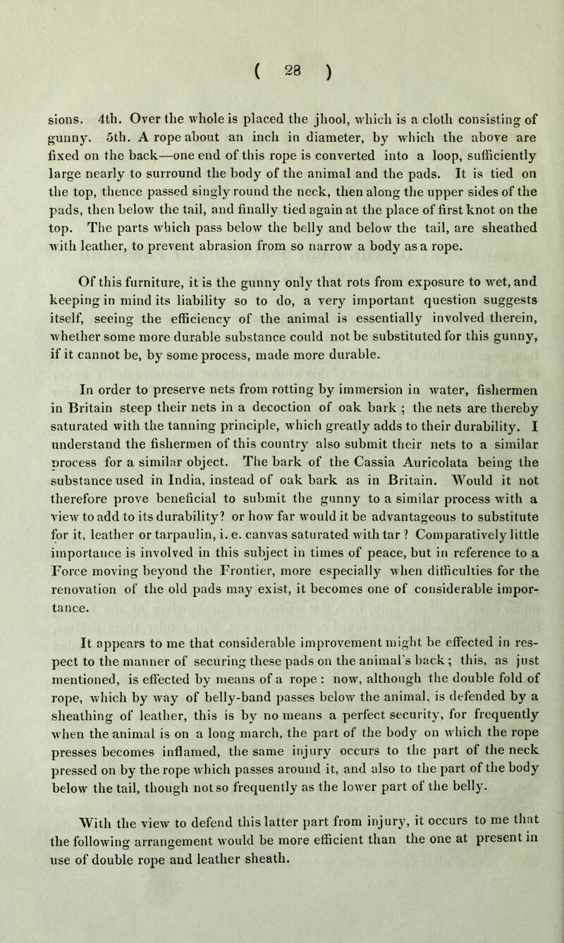 sions. 4th. Over the whole is placed the jhool, which is a cloth consisting of gunny. 5th. A rope about an inch in diameter, by which the above are fixed on the back—one end of this rope is converted into a loop, sufficiently large nearly to surround the body of the animal and the pads. It is tied on the top, thence passed singly round the neck, then along the upper sides of the pads, then below the tail, and finally tied again at the place of first knot on the top. The parts which pass below the belly and below the tail, are sheathed with leather, to prevent abrasion from so narrow a body as a rope. Of this furniture, it is the gunny only that rots from exposure to wet, and keeping in mind its liability so to do, a very important question suggests itself, seeing the efficiency of the animal is essentially involved therein, w hether some more durable substance could not be substituted for this gunny, if it cannot be, by some process, made more durable. In order to preserve nets from rotting by immersion in wTater, fishermen in Britain steep their nets in a decoction of oak bark ; the nets are thereby saturated with the tanning principle, which greatly adds to their durability. I understand the fishermen of this country also submit their nets to a similar process for a similar object. The bark of the Cassia Auricolata being the substance used in India, instead of oak bark as in Britain. Would it not therefore prove beneficial to submit the gunny to a similar process with a view to add to its durability? or how far would it be advantageous to substitute for it, leather or tarpaulin, i. e. canvas saturated with tar ? Comparatively little importance is involved in this subject in times of peace, but in reference to a Force moving beyond the Frontier, more especially when difficulties for the renovation of the old pads may exist, it becomes one of considerable impor- tance. It appears to me that considerable improvement might be effected in res- pect to the manner of securing these pads on the animal’s back ; this, as just mentioned, is effected by means of a rope : now, although the double fold of rope, which by way of belly-band passes below the animal, is defended by a sheathing of leather, this is by no means a perfect security, for frequently w hen the animal is on a long march, the part of the body on which the rope presses becomes inflamed, the same injury occurs to the part of the neck pressed on by the rope which passes around it, and also to the part of the body below the tail, though not so frequently as the lower part of the belly. With the view to defend this latter part from injury, it occurs to me that the followin0, arrangement wTould be more efficient than the one at present in O O use of double rope and leather sheath.