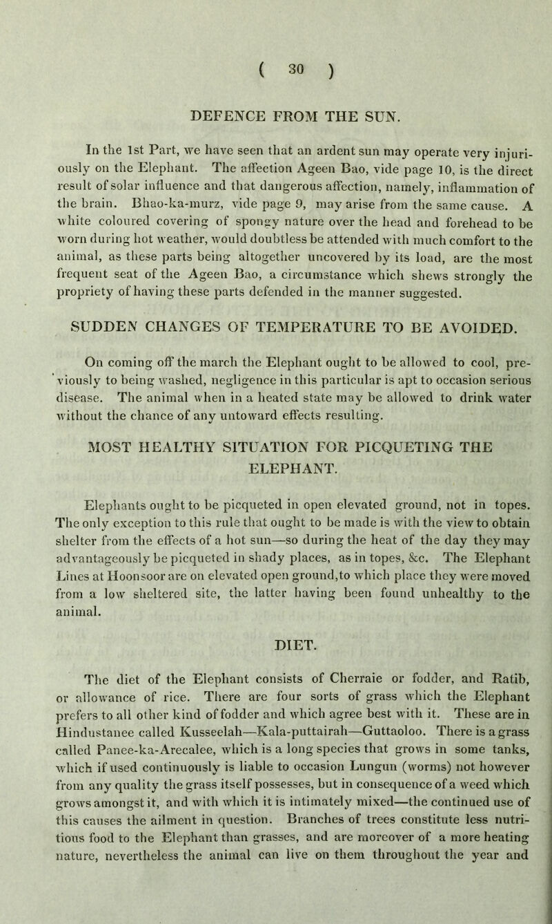 DEFENCE FROM THE SUN. In the 1st Part, we have seen that an ardent sun may operate very injuri- ously on the Elephant. The affection Ageen Bao, vide page 10, is the direct result of solar influence and that dangerous affection, namely, inflammation of the brain. Bhao-ka-murz, vide page 9, may arise from the same cause. A white coloured covering of spongy nature over the head and forehead to be worn during hot weather, would doubtless be attended with much comfort to the animal, as these parts being altogether uncovered by its load, are the most frequent seat of the Ageen Bao, a circumstance which shews strongly the propriety of having these parts defended in the manner suggested. SUDDEN CHANGES OF TEMPERATURE TO BE AVOIDED. On coming off the march the Elephant ought to be allowed to cool, pre- viously to being washed, negligence in this particular is apt to occasion serious disease. The animal when in a heated state may be allowed to drink water without the chance of any untoward effects resulting. MOST HEALTHY SITUATION FOR PICQUETING THE ELEPHANT. Elephants ought to be picqueted in open elevated ground, not in topes. The only exception to this rule that ought to be made is with the view to obtain shelter from the effects of a hot sun—so during the heat of the day they may advantageously be picqueted in shady places, as in topes, &c. The Elephant Lines at Hoonsoor are on elevated open ground,to which place they were moved from a low sheltered site, the latter having been found unhealthy to the animal. DIET. The diet of the Elephant consists of Cherraie or fodder, and Ratib, or allowance of rice. There are four sorts of grass which the Elephant prefers to all other kind of fodder and which agree best with it. These are in Hindustanee called Kusseelah—Kala-puttairah—Guttaoloo. There is a grass called Panee-ka- Arecalee, which is a long species that grows in some tanks, which if used continuously is liable to occasion Lungun (worms) not however from any quality the grass itself possesses, but in consequence of a weed which grows amongst it, and with which it is intimately mixed—the continued use of this causes the ailment in question. Branches of trees constitute less nutri- tious food to the Elephant than grasses, and are moreover of a more heating nature, nevertheless the animal can live on them throughout the year and