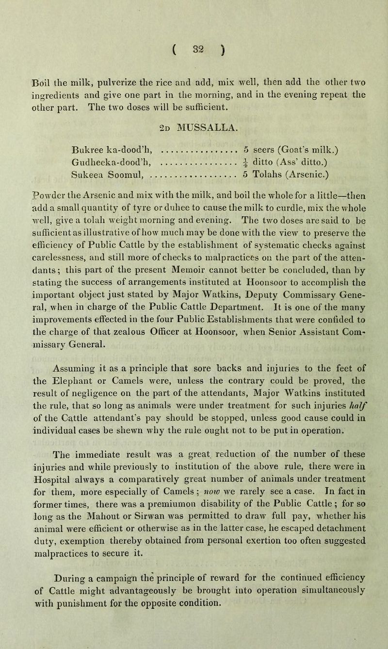 Boil the milk, pulverize the rice and add, mix well, then add the other two ingredients and give one part in the morning, and in the evening repeat the other part. The two doses will be sufficient. 2d MUSSALLA. Bukree ka-dood’h, 5 seers (Goat’s milk.) Gudheeka-dood’h ditto (Ass’ ditto.) Sukeea Soomul, 5 Tolahs (Arsenic.) Powder the Arsenic and mix with the milk, and boil the whole for a little—then add a small quantity of tyre or duliee to cause the milk to curdle, mix the whole well, give a tolah weight morning and evening. The two doses are said to be sufficient as illustrative of how much may be done with the view to preserve the efficiency of Public Cattle by the establishment of systematic checks against carelessness, and still more of checks to malpractices on the part of the atten- dants; this part of the present Memoir cannot better be concluded, than by stating the success of arrangements instituted at Hoonsoor to accomplish the important object just stated by Major Watkins, Deputy Commissary Gene- ral, when in charge of the Public Cattle Department. It is one of the many improvements effected in the four Public Establishments that were confided to the charge of that zealous Officer at Hoonsoor, when Senior Assistant Com- missary General. Assuming it as a principle that sore backs and injuries to the feet of the Elephant or Camels were, unless the contrary could be proved, the result of negligence on the part of the attendants, Major Watkins instituted the rule, that so long as animals were under treatment for such injuries half of the Cattle attendant’s pay should be stopped, unless good cause could in individual cases be shewn why the rule ought not to be put in operation. The immediate result was a great, reduction of the number of these injuries and while previously to institution of the above rule, there were in Hospital always a comparatively great number of animals under treatment for them, more especially of Camels ; now we rarely see a case. In fact in former times, there was a premiumon disability of the Public Cattle ; for so long as the Mahout or Sirwan was permitted to draw full pay, whether his animal were efficient or otherwise as in the latter case, he escaped detachment duty, exemption thereby obtained from personal exertion too often suggested malpractices to secure it. During a campaign the principle of reward for the continued efficiency of Cattle might advantageously be brought into operation simultaneously with punishment for the opposite condition.
