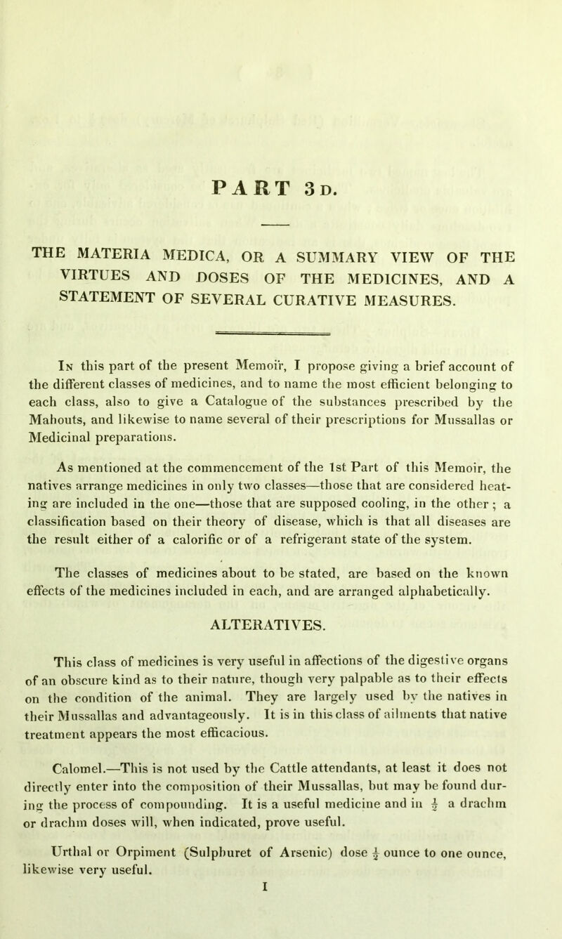 PART 3d. THE MATERIA MEDICA, OR A SUMMARY VIEW OF THE VIRTUES AND DOSES OF THE MEDICINES, AND A STATEMENT OF SEVERAL CURATIVE MEASURES. In this part of the present Memoir, I propose giving a brief account of the different classes of medicines, and to name the most efficient belonging to each class, also to give a Catalogue of the substances prescribed by the Mahouts, and likewise to name several of their prescriptions for Mussallas or Medicinal preparations. As mentioned at the commencement of the 1st Part of this Memoir, the natives arrange medicines in only two classes—those that are considered heat- ing are included in the one—those that are supposed cooling, in the other; a classification based on their theory of disease, which is that all diseases are the result either of a calorific or of a refrigerant state of the system. The classes of medicines about to be stated, are based on the known effects of the medicines included in each, and are arranged alphabetically. ALTERATIVES. This class of medicines is very useful in affections of the digestive organs of an obscure kind as to their nature, though very palpable as to their effects on the condition of the animal. They are largely used by the natives in their Mussallas and advantageously. It is in this class of ailments that native treatment appears the most efficacious. Calomel.—This is not used by the Cattle attendants, at least it does not directly enter into the composition of their Mussallas, but may be found dur- ing the process of compounding. It is a useful medicine and in £ a drachm or drachm doses will, when indicated, prove useful. Urtlial or Orpiment (Sulphuret of Arsenic) dose £ ounce to one ounce, likewise very useful. I