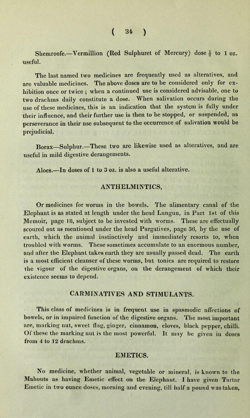 Shemroofe.—Vermillion (Red Sulphuret of Mercury) dose | to 1 oz. useful. The last named two medicines are frequently used as alteratives, and are valuable medicines. The above doses are to be considered only for ex- hibition once or twice ; when a continued use is considered advisable, one to two drachms daily constitute a dose. When salivation occurs during the use of these medicines, this is an indication that the system is fully under their influence, and their further use is then to be stopped, or suspended, as perseverance in their use subsequent to the occurrence of salivation would be prejudicial. Borax Sulphur.—These two are likewise used as alteratives, and are useful in mild digestive derangements. Aloes.—In doses of 1 to 3 oz. is also a useful alterative. ANTHELMINTICS, Or medicines for worms in the bowels. The alimentary canal of the Elephant is as stated at length under the head Lungun, in Part 1st of this Memoir, page 18, subject to be invested with worms. These are effectually scoured out as mentioned under the head Purgatives, page 36, by the use of earth, which the animal instinctively and immediately resorts to, when troubled with worms. These sometimes accumulate to an enormous number, and after the Elephant takes earth they are usually passed dead. The earth is a most efficient cleanser of these worms, but tonics are required to restore the vigour of the digestive organs, on the derangement of wffiich their existence seems to depend. CARMINATIVES AND STIMULANTS. This class of medicines is in frequent use in spasmodic affections of bowels, or in impaired function of the digestive organs. The most important are, marking nut, sweet flag, ginger, cinnamon, cloves, black pepper, chilli. Of these the marking nut is the most powerful. It may be given in doses from 4 to 12 drachms. EMETICS. No medicine, whether animal, vegetable or mineral, is known to the Mahouts as having Emetic effect on the Elephant. I have given Tartar Emetic in two ounce doses, morning and evening, till half a pound was taken,