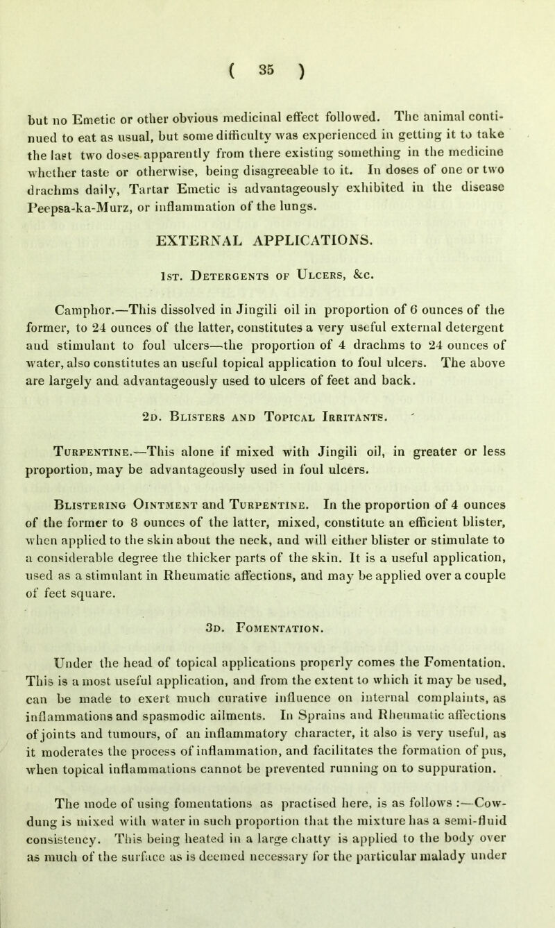 but no Emetic or other obvious medicinal effect followed. The animal conti- nued to eat as usual, but some difficulty was experienced in getting it to take the last two doses apparently from there existing something in the medicine whether taste or otherwise, being disagreeable to it. In doses of one or two drachms daily, Tartar Emetic is advantageously exhibited in the disease Peepsa-ka-Murz, or inflammation of the lungs. EXTERNAL APPLICATIONS. 1st. Detergents of Ulcers, &c. Camphor.—This dissolved in Jingili oil in proportion of 6 ounces of the former, to 24 ounces of the latter, constitutes a very useful external detergent and stimulant to foul ulcers—the proportion of 4 drachms to 24 ounces of water, also constitutes an useful topical application to foul ulcers. The above are largely and advantageously used to ulcers of feet and back. 2d. Blisters and Topical Irritants. Turpentine.—This alone if mixed with Jingili oil, in greater or less proportion, may be advantageously used in foul ulcers. Blistering Ointment and Turpentine. In the proportion of 4 ounces of the former to 8 ounces of the latter, mixed, constitute an efficient blister, when applied to the skin about the neck, and will either blister or stimulate to a considerable degree the thicker parts of the skin. It is a useful application, used as a stimulant in Rheumatic affections, and may be applied over a couple of feet square. 3d. Fomentation. Under the head of topical applications properly comes the Fomentation. This is a most useful application, and from the extent to which it may be used, can be made to exert much curative influence on internal complaints, as inflammations and spasmodic ailments. In Sprains and Rheumatic affections of joints and tumours, of an inflammatory character, it also is very useful, as it moderates the process of inflammation, and facilitates the formation of pus, when topical inflammations cannot be prevented running on to suppuration. The mode of using fomentations as practised here, is as follows :—Cow- dung is mixed with water in such proportion that the mixture has a semi-fluid consistency. This being heated in a large chatty is applied to the body over as much of the surface as is deemed necessary for the particular malady under