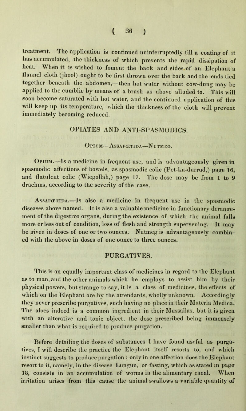 treatment. The application is continued uninterruptedly till a coating of it has accumulated, the thickness of which prevents the rapid dissipation of heat. When it is wished to foment the back and sides, of an Elephant a flannel cloth (jhool) ought to be first thrown over the back and the ends tied together beneath the abdomen,—then hot water without cow-dung may be applied to the cumblie by means of a brush as above alluded to. This will soon become saturated with hot water, and the continued application of this will keep up its temperature, which the thickness of the cloth will prevent immediately becoming reduced. OPIATES AND ANTI-SPASMODICS. Opium—Assafcetida—Nutmeg. Opium.—Is a medicine in frequent use, and is advantageously given in spasmodic affections of bowels, as spasmodic colic (Pet-ka-durrud,) page 16, and flatulent colic (Wiegollah,) page 17. The dose may be from 1 to 9 drachms, according to the severity of the case. Assafcetida.—Is also a medicine in frequent use in the spasmodic diseases above named. It is also a valuable medicine in functionary derange- ment of the digestive organs, during the existence of which the animal falls more or less out of condition, loss of flesh and strength supervening. It may be given in doses of one or two ounces. Nutmeg is advantageously combin- ed with the above in doses of one ounce to three ounces. PURGATIVES. This is an equally important class of medicines in regard to the Elephant as to man, and the other animals which he employs to assist him by their physical powers, but strange to say, it is a class of medicines, the effects of which on the Elephant are by the attendants, wholly unknown. Accordingly they never prescribe purgatives, such having no place in their Materia Medica. The aloes indeed is a common ingredient in their Mussallas, but it is given with an alterative and tonic object, the dose prescribed being immensely smaller than what is required to produce purgation. Before detailing the doses of substances I have found useful as purga- tives, I will describe the practice the Elephant itself resorts to, and which instinct suggests to produce purgation ; only in one affection does the Elephant resort to it, namely, in the disease Lungun, or fasting, which as stated in page 18, consists in an accumulation of worms in the alimentary canal. When irritation arises from this cause the animal swallows a variable quantity of