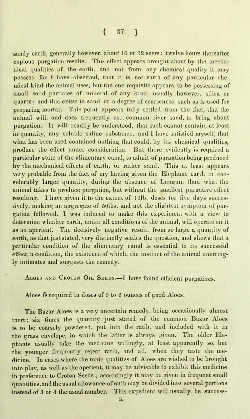 sandy earth, generally however, about 10 or 12 seers; twelve hours thereafter copious purgation results. This effect appears brought about by the mecha- nical qualities of the earth, and not from any chemical quality it may possess, for I have observed, that it is not earth of any particular che- mical kind the animal uses, but the one requisite appears to be possessing of small solid particles of mineral of any kind, usually however, silica or quartz ; and this exists in sand of a degree of coarseness, such as is used for preparing mortar. This point appears fully settled from the fact, that the animal will, and does frequently use, common river sand, to bring about purgation. It will readily be understood, that such cannot contain, at least in quantity, any soluble saline substance, and I have satisfied myself, that what has been used contained nothing that could, by its chemical qualities, produce the effect under consideration. But there evidently is required a particular state of the alimentary canal, to admit of purgation being produced by the mechanical effects of earth, or rather sand. This at least appears very probable from the fact of my having given the Elephant earth in con- siderably larger quantity, during the absence of Lungun, than what the animal takes to produce purgation, but without the smallest purgative effect resulting. I have given it to the extent of 101b. doses for five days succes- sively, making an aggregate of 50lbs. and not the slightest symptom of pur- gation followed. 1 was induced to make this experiment with a view to determine whether earth, under all conditions of the animal, will operate on it as an aperient. The decisively negative result, from so large a quantity of earth, as that just stated, very distinctly settles the question, and shews that a particular condition of the alimentary canal is essential to its successful effect, a condition, the existence of which, the instinct of the animal unerring- ly intimates and suggests the remedy. Aloes and Croton Oil Seeds.—I have found efficient purgatives. Aloes is required in doses of G to 8 ounces of good Aloes. The Bazar Aloes is a very uncertain remedy, being occasionally almost inert; six times the quantity just stated of the common Bazar Aloes is to be coarsely powdered, put into the ratib, and included with it in the grass envelope, in which the latter is always given. The older Ele- phants usually take the medicine willingly, at least apparently so, but the younger frequently reject ratib, and all, when they taste the me- dicine. In cases where the tonic qualities of Aloes are wished to be brought into play, as well as the aperient, it may be advisable to exhibit this medicine in preference to Croton Seeds ; accordingly it may be given in frequent small quantities,andtheusual allowance of ratib may be divided into several portions instead of 3 or 4 the usual number. This expedient will usually be success- K