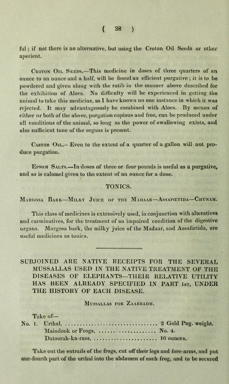ful; if not there is no alternative, but using the Croton Oil Seeds or other aperient. Croton Oil Seeds.—This medicine in doses of three quarters of an ounce to an ounce and a half, will be found an efficient purgative ; it is to be powdered and given along with the ratib in the manner above described for the exhibition of Aloes. No difficulty will be experienced in getting the animal to take this medicine, as I have known no one instance in which it was rejected. It may advantageously be combined with Aloes. By means of either or both of the above, purgation copious and free, can be produced under all conditions of the animal, so long as the power of swallowing exists, and also sufficient tone of the organs is present. Castor Oil.- Even to the extent of a quarter of a gallon will not pro- duce purgation. Epsom Salts.—In doses of three or four pounds is useful as a purgative, and so is calomel given to the extent of an ounce for a dose. TONICS. Margosa Bark—Milky Juice of the Madaar—Assafcetida—Chunam. This class of medicines is extensively used, in conjunction with alteratives and carminatives, for the treatment of an impaired condition of the digestive organs. Margosa bark, the milky juice of the Madaar, and Assafcetida, are useful medicines as tonics. SUBJOINED ARE NATIVE RECEIPTS FOR THE SEVERAL MUSSALLAS USED IN THE NATIVE TREATMENT OF THE DISEASES OF ELEPHANTS—THEIR RELATIVE UTILITY HAS BEEN ALREADY SPECIFIED IN PART 1st, UNDER THE HISTORY OF EACH DISEASE. Mussallas for Zaarbadh. Take of— No. 1. Urthal, 2 Gold Pag. weight. Maindook or Frogs, No. 4. Datoorah-ka-russ, 16 ounces. Take out the entrails of the frogs, cut off their legs and fore-arms, and put one-fourth part of the urthal into the abdomen of each frog, and to be secured