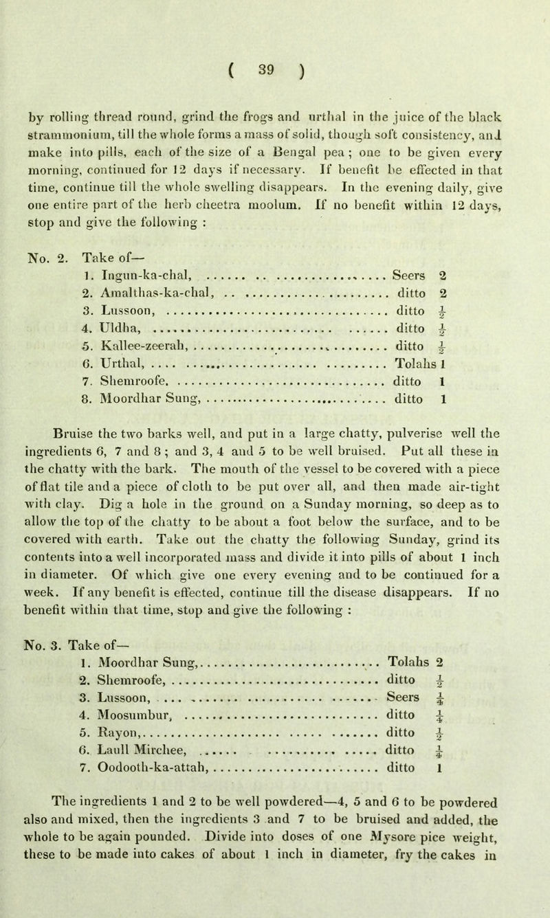 by rolling thread round, grind the frogs and urthal in the juice of the black strammonium, till the whole forms a mass of solid, though soft consistency, and make into pills, each of the size of a Bengal pea; one to be given every morning, continued for 12 days if necessary. If benefit be effected in that time, continue till the whole swelling disappears. In the evening daily, give one entire part of the herb cheetra moolum. If no benefit within 12 days, stop and give the following : Take of— 1. Ingun-ka-chal, 2. Amalthas-ka-chal, 3. Lussoon, 4 Uldha, 5. Kallee-zeerah, 6. Urthal, 7. Shemroofe 8. Moordhar Sung, Seers 2 ditto 2 ditto £ ditto ^ ditto £ Toiahs 1 ditto 1 ditto 1 Bruise the two barks well, and put in a large chatty, pulverise well the ingredients 6, 7 and 8 ; and 3, 4 and 5 to be well bruised. Put all these in the chatty with the bark. The mouth of the vessel to be covered with a piece of flat tile and a piece of cloth to be put over all, and then made air-tight with clay. Dig a hole in the ground on a Sunday morning, so deep as to allow the top of the chatty to be about a foot below the surface, and to be covered with earth. Take out the chatty the following Sunday, grind its contents into a well incorporated mass and divide it into pills of about 1 inch in diameter. Of which give one every evening and to be continued for a week. If any benefit is effected, continue till the disease disappears. If no benefit within that time, stop and give the following : No. 3. Take of— 1. Moordhar Sung, Toiahs 2 2. Shemroofe, ditto 3. Lussoon, Seers ^ 4. Moosumbur, ditto ^ 5. Rayon, ditto £ 6. Laull Mirchee, ditto ^ 7. Oodooth-ka-attah, ditto 1 The ingredients 1 and 2 to be well powdered—4, 5 and 6 to be powdered also and mixed, then the ingredients 3 and 7 to be bruised and added, the whole to be again pounded. Divide into doses of one Mysore pice weight, these to be made into cakes of about 1 inch in diameter, fry the cakes in