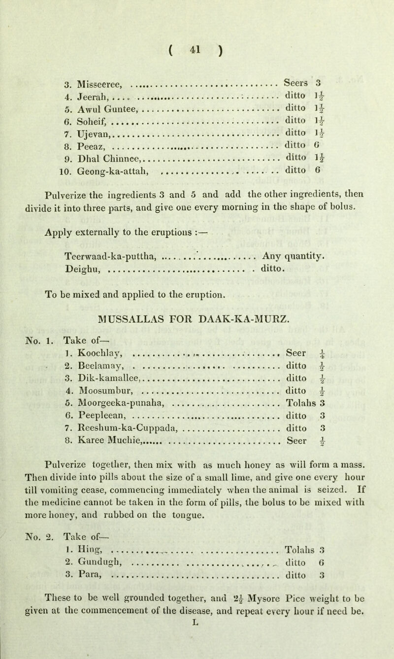 3. M isseeree, 4. Jeerah, ... „ 5. Awul Guntee, .. 6. Soheif, 7. Ujevan, 8. Peeaz, 9. Dhal Chinnee,.. 10. Geong-ka-attah, Seers 3 ditto ]|- ditto 1^- ditto ditto 1|- ditto 6 ditto 1|- ditto 6 Pulverize the ingredients 3 and 5 and add the other ingredients, then divide it into three parts, and give one every morning in the shape of bolus. Apply externally to the eruptions :— Teerwaad-ka-puttha, ' Any quantity. Deighu, ditto. To be mixed and applied to the eruption. MUSSALLAS FOR DAAK-KA-MURZ. No. 1. Take of— 1. Koochlay, Seer \ 2. Reelamay, ditto £ 3. Dik-kamallee, ditto % 4. Moosumbur, ditto \ 5. Moorgeeka-punaha, Tolahs 3 6. Peepleean, ditto 3 7. Reeshum-ka-Cuppada, ditto 3 8. Karee Muchie, Seer |- Pulverize together, then mix with as much honey as will form a mass. Then divide into pills about the size of a small lime, and give one every hour till vomiting cease, commencing immediately when the animal is seized. If the medicine cannot be taken in the form of pills, the bolus to be mixed with more honey, and rubbed on the tongue. No. 2. Take of— 1. King, Tolahs 3 2. Gundugh, ditto G 3. Para, ditto 3 These to be well grounded together, and 2§- Mysore Pice weight to be given at the commencement of the disease, and repeat every hour if need be. L