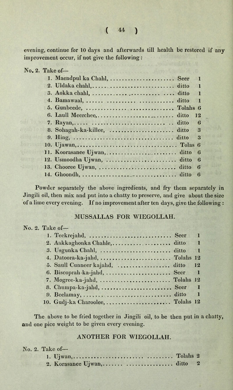 evening, continue for 10 days and afterwards till health be restored if any improvement occur, if not give the following: No* 2. Take of— 1. Maendpul ka Chahl, Seer 1 2. Uldaka chahl, ditto 1 3. Aokka chahl, ditto 1 4. Bamawaal, ditto 1 5. Gunbeede, Tolahs 6 6. Laull Meerchee ,.. _ ditto 12 7. Rayan, ditto 6 8. Sohagah-ka-killee, ditto 3 9. Hing, ditto 3 10. Ujawan, Tolas 6 11. Koorasanee Uj wan, ditto 6 12. Usmoodha Ujwan, ditto 6 13. Chooree Ujwan, ditto 6 14. Ghoondh, ditto 6 Powder separately the above ingredients, and fry them separately in Jingili oil, then mix and put into a chatty to preserve, and give about the size of a lime every evening. If no improvement after ten days, give the following : MUSSALLAS FOR WXEGOLLAH. No. 2. Take of— 1. Teekrejahd, Seer 1 2. Aakkaghonka Chahle, ditto 1 3. Usgunka Chahl, ditto l 4. Datoora-ka-jahd, Tolahs 12 3. Saull Cunneer kajahd, ditto 12 6. Biscoprah-ka-jahd, Seer 1 7. Mogree-ka-jahd, Tolahs 12 8. Chumpa-ka-jahd, Seer 1 9. Beelamay, ditto 1 10. Gudj-ka Charoolee, Tolahs 12 The above to be fried together in Jingili oil, to be then put in a chatty, and one pice weight to be given every evening. ANOTHER FOR WIEGOLLAH. No. 2. Take of— 1. Ujwan, Tolahs 2 2. Korasanee Ujwan, ditto 2