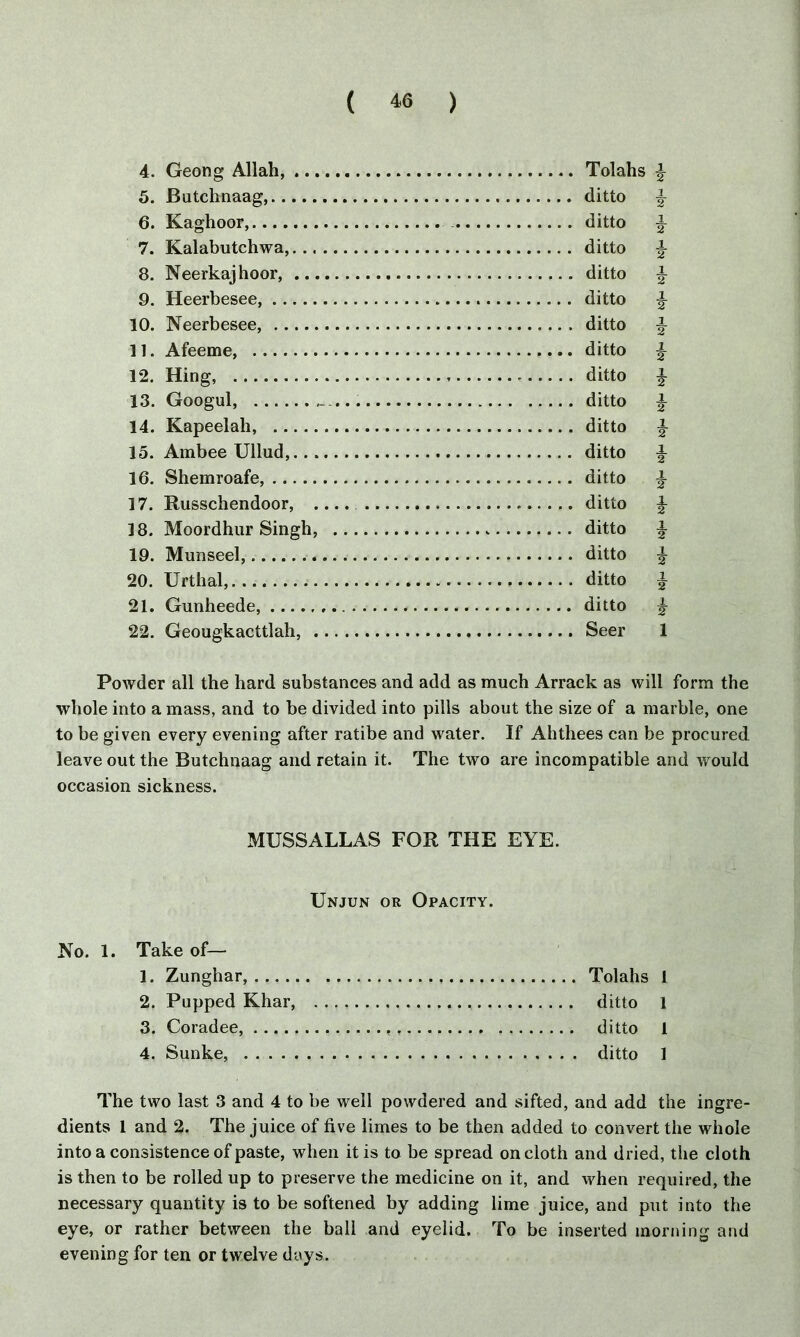4. Geong Allah, Tolahs % 5. Butchnaag, ditto \ 6. Kaghoor, ditto ^ 7. Kalabutchwa, ditto f- 8. Neerkajhoor, ditto ^ 9. Heerbesee, . ditto £ 10. Neerbesee, ditto ^ 11. Afeeme, ditto \ 12. Hing, ditto £ 13. Googul, _... ditto % 14. Kapeelah, ditto ^ 15. Ambee Ullud, ditto \ 16. Shemroafe, ditto \ 17. Russchendoor, .... ditto \ 18. Moordhur Singh, ditto ^ 19. Munseel, ditto ^ 20. Urthal, ditto ^ 21. Gunheede, ditto ^ 22. Geougkacttlah, Seer 1 Powder all the hard substances and add as much Arrack as will form the whole into a mass, and to be divided into pills about the size of a marble, one to be given every evening after ratibe and water. If Ahthees can be procured leave out the Butchnaag and retain it. The two are incompatible and would occasion sickness. MUSSALLAS FOR THE EYE. Unjun or Opacity. No. 1. Take of— 1. Zunghar, Tolahs 1 2. Pupped Khar, ditto 1 3. Coradee, ditto 1 4. Sunke, ditto 1 The two last 3 and 4 to be well powdered and sifted, and add the ingre- dients 1 and 2. The juice of five limes to be then added to convert the whole into a consistence of paste, when it is to be spread on cloth and dried, the cloth is then to be rolled up to preserve the medicine on it, and when required, the necessary quantity is to be softened by adding lime juice, and put into the eye, or rather between the ball and eyelid. To be inserted morning and evening for ten or twelve days.