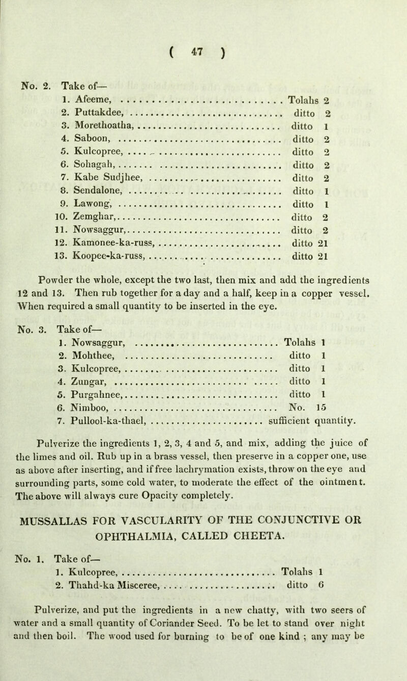 No. 2. Take of— 1. Afeeme, Tolahs 2 2. Puttakdee ditto 2 3. Morethoatha, ditto 1 4. Saboon, ditto 2 5. Kulcopree, ditto 2 6. Sohagah, ditto 2 7. Kabe Sudjhee, - ditto 2 8. Sendalone, ditto 1 9. Lawong, ditto 1 10. Zemghar, ditto 2 11. Nowsaggur, ditto 2 12. Kamonee-ka-russ, ditto 21 13. Koopee-ka-russ, ditto 21 Powder the whole, except the two last, then mix and add the ingredients 12 and 13. Then rub together for a day and a half, keep in a copper vessel. When required a small quantity to be inserted in the eye. No. 3. Take of— 1. Nowsaggur, ... 2. Mohthee, 3. Kulcopree, 4. Zungar, 5. Purgahnee,...., 6. Nimboo, 7. Pullool-ka-tliael, .. Tolahs 1 ditto 1 .. ditto 1 ditto 1 ditto 1 No. 15 sufficient quantity. Pulverize the ingredients 1, 2, 3, 4 and 5, and mix, adding the juice of the limes and oil. Rub up in a brass vessel, then preserve in a copper one, use as above after inserting, and if free lachrymation exists, throw on the eye and surrounding parts, some cold water, to moderate the effect of the ointmen t. The above will always cure Opacity completely. MUSSALLAS FOR VASCULARITY OF THE CONJUNCTIVE OR OPHTHALMIA, CALLED CHEETA. No. 1. Take of— 1. Kulcopree, Tolahs 1 2. Thahd-ka Misceree, .... ditto 6 Pulverize, and put the ingredients in a new chatty, with two seers of water and a small quantity of Coriander Seed. To be let to stand over night and then boil. The wood used for burning to be of one kind ; any may be