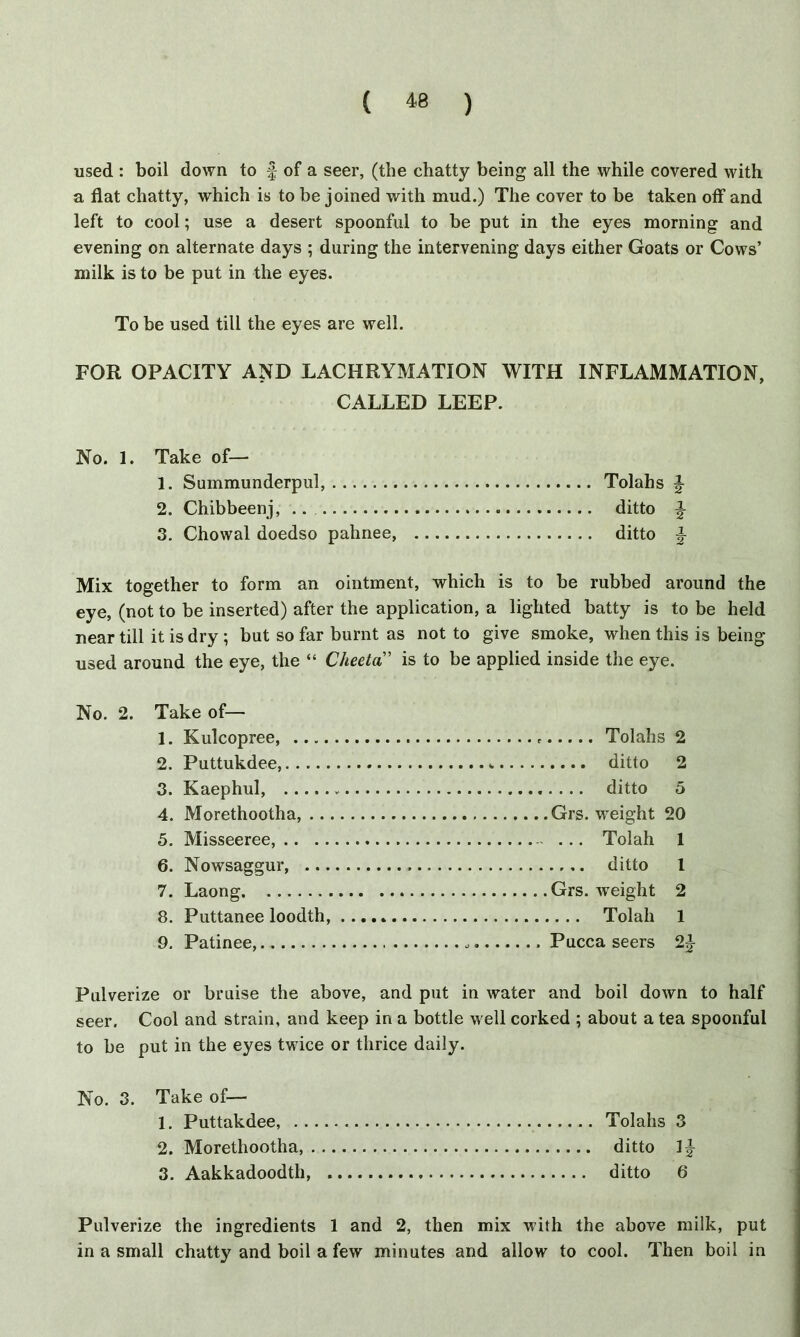 used : boil down to f of a seer, (the chatty being all the while covered with a flat chatty, which is to be joined with mud.) The cover to be taken off and left to cool; use a desert spoonful to be put in the eyes morning and evening on alternate days ; during the intervening days either Goats or Cows’ milk is to be put in the eyes. To be used till the eyes are well. FOR OPACITY AND LACHRYMATION WITH INFLAMMATION, CALLED LEEP. No. 1. Take of— 1. Summunderpul, Tolahs \ 2. Chibbeenj, .. . ditto §- 3. Chowal doedso palinee, ditto |- Mix together to form an ointment, which is to be rubbed around the eye, (not to be inserted) after the application, a lighted batty is to be held near till it is dry ; but so far burnt as not to give smoke, when this is being used around the eye, the “ Cheeta” is to be applied inside the eye. Tolahs 2 .... ditto 2 .... ditto 5 Grs. weight 20 ... Tolah 1 .... ditto l Grs. weight 2 ... Tolah 1 Pucca seers 2^ Pulverize or bruise the above, and put in water and boil down to half seer. Cool and strain, and keep in a bottle well corked ; about a tea spoonful to be put in the eyes twice or thrice daily. No. 3. Take of— 1. Puttakdee, Tolahs 3 2. Morethootha, ditto 1J- 3. Aakkadoodth, ditto 6 No. 2. Take of— 1. Kulcopree, 2. Puttukdee, 3. Kaephul, 4. Morethootha, ... 5. Misseeree, .. 6. Nowsaggur, ... 7. Laong 8. Puttanee loodth, 9. Patinee, Pulverize the ingredients 1 and 2, then mix with the above milk, put in a small chatty and boil a few minutes and allow to cool. Then boil in