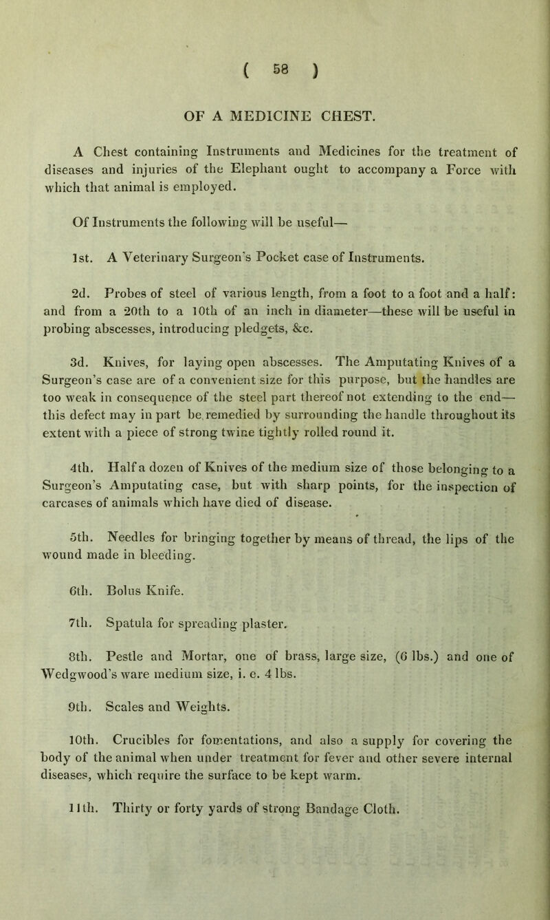 OF A MEDICINE CHEST. A Chest containing Instruments and Medicines for the treatment of diseases and injuries of the Elephant ought to accompany a Force with which that animal is employed. Of Instruments the following will be useful— 1st. A Veterinary Surgeon’s Pocket case of Instruments. 2d. Probes of steel of various length, from a foot to a foot and a half: and from a 20th to a 10th of an inch in diameter—these will be useful in probing abscesses, introducing pledgets, &c. 3d. Knives, for laying open abscesses. The Amputating Knives of a Surgeon’s case are of a convenient size for this purpose, but the handles are too weak in consequence of the steel part thereof not extending to the end— this defect may in part be,remedied by surrounding the handle throughout its extent with a piece of strong twine tightly rolled round it. 4th. Half a dozen of Knives of the medium size of those belonging to a Surgeon’s Amputating case, but with sharp points, for the inspection of carcases of animals which have died of disease. 5th. Needles for bringing together by means of thread, the lips of the wound made in bleeding. 6th. Bolus Knife. 7th. Spatula for spreading plaster. 8th. Pestle and Mortar, one of brass, large size, (6 lbs.) and one of Wedgwood’s Avare medium size, i. e. 4 lbs. 9th. Scales and Weights. 10th. Crucibles for fomentations, and also a supply for covering the body of the animal when under treatment for fever and other severe internal diseases, which require the surface to be kept warm. Uth. Thirty or forty yards of strong Bandage Cloth.