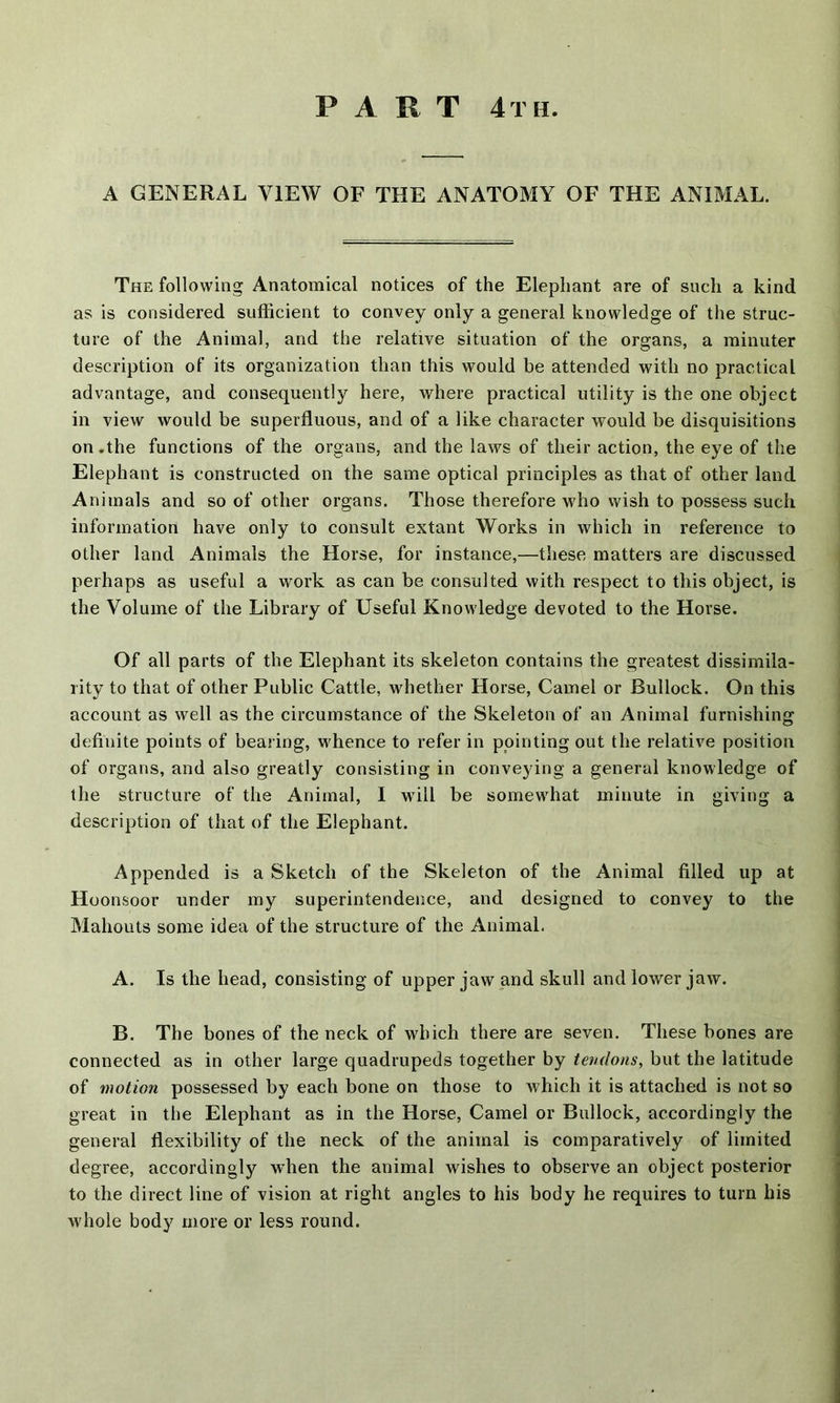 A GENERAL VIEW OF THE ANATOMY OF THE ANIMAL. The following Anatomical notices of the Elephant are of such a kind as is considered sufficient to convey only a general knowledge of the struc- ture of the Animal, and the relative situation of the organs, a minuter description of its organization than this would be attended with no practical advantage, and consequently here, where practical utility is the one object in view would be superfluous, and of a like character would be disquisitions on .the functions of the organs, and the laws of their action, the eye of the Elephant is constructed on the same optical principles as that of other land Animals and so of other organs. Those therefore who wish to possess such information have only to consult extant Works in which in reference to other land Animals the Horse, for instance,—these matters are discussed perhaps as useful a work as can be consulted with respect to this object, is the Volume of the Library of Useful Knowledge devoted to the Horse. Of all parts of the Elephant its skeleton contains the greatest dissimila- rity to that of other Public Cattle, whether Horse, Camel or Bullock. On this account as well as the circumstance of the Skeleton of an Animal furnishing definite points of bearing, whence to refer in pointing out the relative position of organs, and also greatly consisting in conveying a general knowledge of the structure of the Animal, I will be somewhat minute in giving a description of that of the Elephant. Appended is a Sketch of the Skeleton of the Animal filled up at Hoonsoor under my superintendence, and designed to convey to the Mahouts some idea of the structure of the Animal, A. Is the head, consisting of upper jaw and skull and lower jaw. B. The bones of the neck of which there are seven. These bones are connected as in other large quadrupeds together by tendons, but the latitude of motion possessed by each bone on those to which it is attached is not so great in the Elephant as in the Horse, Camel or Bullock, accordingly the general flexibility of the neck of the animal is comparatively of limited degree, accordingly when the animal wishes to observe an object posterior to the direct line of vision at right angles to his body he requires to turn his whole body more or less round.
