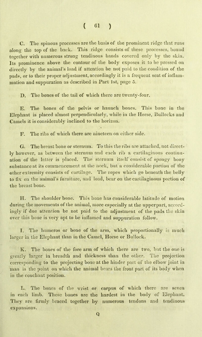 C. The spinous processes are the basis of the prominent ridge that runs along the top of the back. This ridge consists of these processes, bound together with numerous strong tendinous bands covered only by the skin. Its prominence above the contour of the body exposes it to be pressed on di rectly by the animal’s load if attention be not paid to the condition of the pads, or to their proper adjustment, accordingly it is a frequent seat of inflam- mation and suppuration as described in Part 1st, page 5. D. The bones of the tail of which there are twenty-four. E. The bones of the pelvis or haunch bones. This bone in the Elephant is placed almost perpendicularly, while in the Horse, Bullocks and Camels it is considerably inclined to the horizon. F. The ribs of which there are nineteen on either side. G. The breast bone or sternum. To this the ribs are attached, not direct- ly however, as between the sternum and each rib a cartilaginous continu- ation of the latter is placed. The sternum itself consist of spongy bony substance at its commencement at the neck, but a considerable portion of the other extremity consists of cartilage. The ropes which go beneath the belly to fix on the animal’s furniture, and load, bear on the cartilaginous portion of the breast bone. H. The shoulder bone. This bone lias considerable latitude of motion during the movements of the animal, more especially at the upperpart, accord- ingly if due attention be not paid to the adjustment of the pads the skin over this bone is very apt to be inflamed and suppuration follow. I. The lmmeros or bone of the arm, which proportionally is much larger in the Elephant than in the Camel, Horse or Bullock. K. The bones of the fore arm of which there are two, but the one is greatly larger in breadth and thickness than the other. The projection corresponding to the projecting bone at the hinder part of the elbow joint in man is the point on which the animal bears the front part of its body when in the couchant position. L. The bones of the wrist or carpus of which there are seven in eacli limb. These bones are the hardest in the body of Elephant. They are firmly braced together by numerous tendons and tendinous expansions. Q