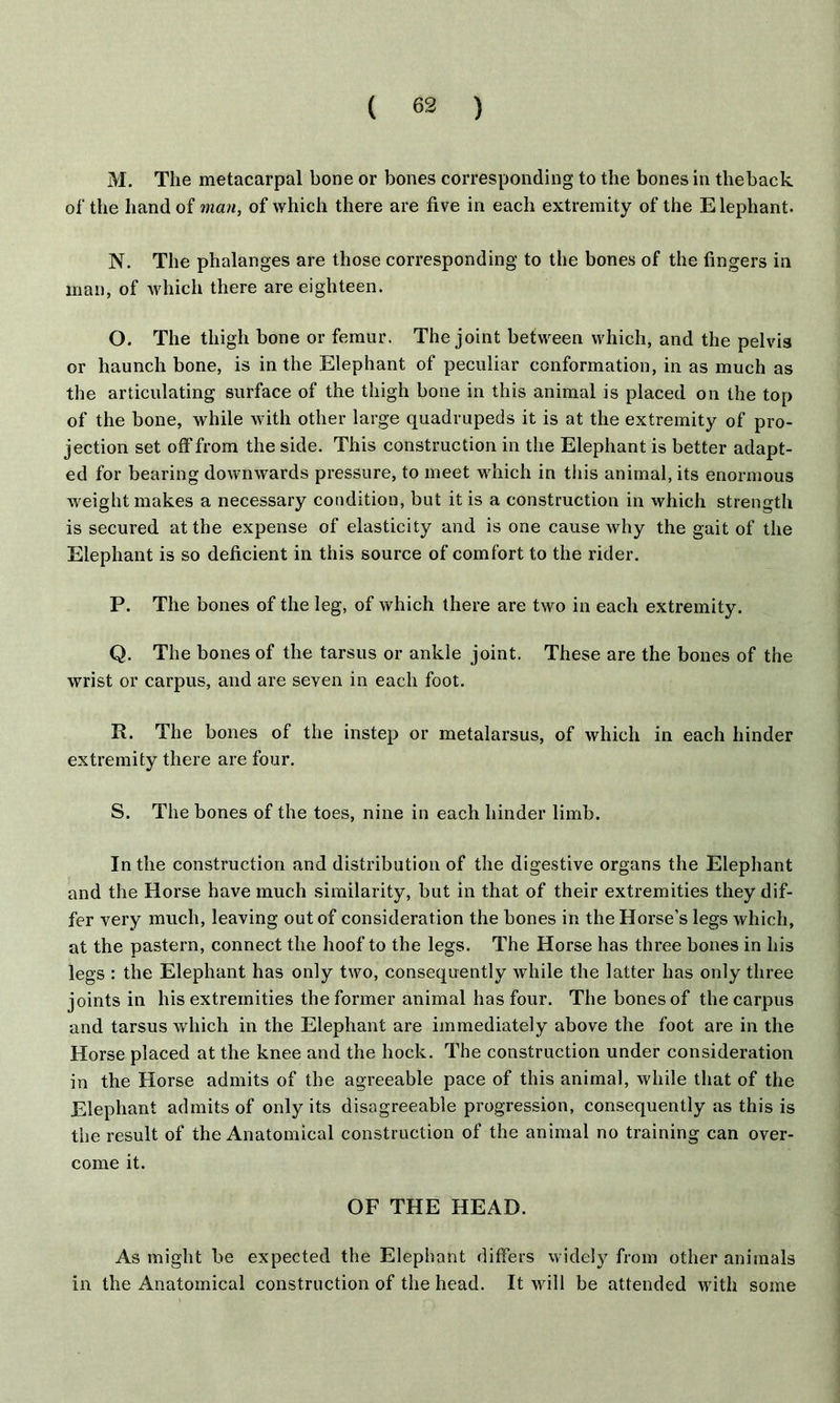 M. The metacarpal bone or bones corresponding to the bones in theback of the hand of man, of which there are five in each extremity of the Elephant. N. The phalanges are those corresponding to the bones of the fingers in man, of which there are eighteen. O. The thigh bone or femur. The joint between which, and the pelvis or haunch bone, is in the Elephant of peculiar conformation, in as much as the articulating surface of the thigh bone in this animal is placed on the top of the bone, while with other large quadrupeds it is at the extremity of pro- jection set off from the side. This construction in the Elephant is better adapt- ed for bearing downwards pressure, to meet which in this animal, its enormous weight makes a necessary condition, but it is a construction in which strength is secured at the expense of elasticity and is one cause why the gait of the Elephant is so deficient in this source of comfort to the rider. P. The bones of the leg, of which there are two in each extremity. Q. The bones of the tarsus or ankle joint. These are the bones of the wrist or carpus, and are seven in each foot. R. The bones of the instep or metalarsus, of which in each hinder extremity there are four. S. The bones of the toes, nine in each hinder limb. In the construction and distribution of the digestive organs the Elephant and the Horse have much similarity, but in that of their extremities they dif- fer very much, leaving out of consideration the bones in the Horse’s legs which, at the pastern, connect the hoof to the legs. The Horse has three bones in his legs : the Elephant has only two, consequently while the latter has only three joints in his extremities the former animal has four. The bones of the carpus and tarsus which in the Elephant are immediately above the foot are in the Horse placed at the knee and the hock. The construction under consideration in the Horse admits of the agreeable pace of this animal, while that of the Elephant admits of only its disagreeable progression, consequently as this is the result of the Anatomical construction of the animal no training can over- come it. OF THE HEAD. As might be expected the Elephant differs widely from other animals in the Anatomical construction of the head. It will be attended with some