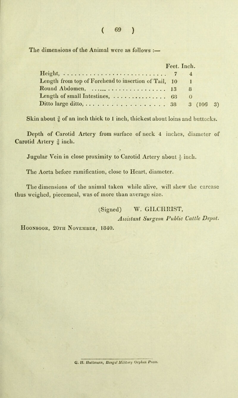 The dimensions of the Animal were as follows :— Feet. Inch. Height, 7 4 Length from top of Forehead to insertion of Tail, 10 1 Round Abdomen, 13 8 Length of small Intestines, 68 0 Ditto large ditto, 38 3 (106 3) Skin about § of an inch thick to 1 inch, thickest about loins and buttocks. Depth of Carotid Artery from surface of neck 4 inches, diameter of Carotid Artery f inch. Jugular Vein in close proximity to Carotid Artery about \ inch. The Aorta before ramification, close to Heart, diameter. The dimensions of the animal taken while alive, will shew the carcase thus weighed, piecemeal, was of more than average size. (Signed) W. GILCHRIST, Assistant Surgeon Public Cattle Depot. Hoonsoor, 20th November, 1840. C. H. Uutlmann, Bengal Military Orphan Press.