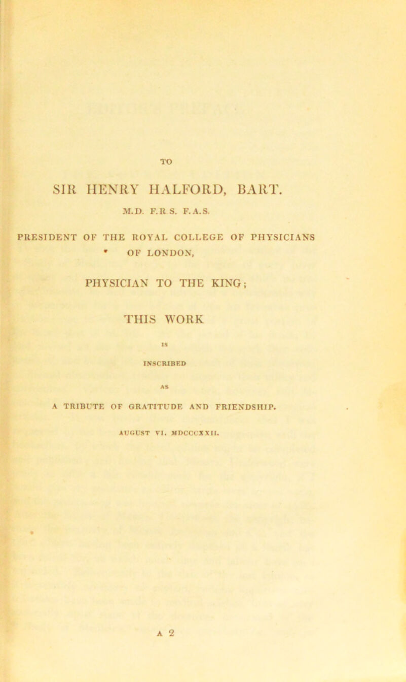 TO SIR HENRY HALFORD, BART. M.D. F.US. F.A.S. PRESIDENT OF THE ROYAL COLLEGE OF PHYSICIANS * OF LONDON, PHYSICIAN TO THE KING; THIS WORK IS INSCRIBED AS A TRIBUTE OF GRATITUDE AND FRIENDSHIP. AUGUST VI. NDCCCXXII.