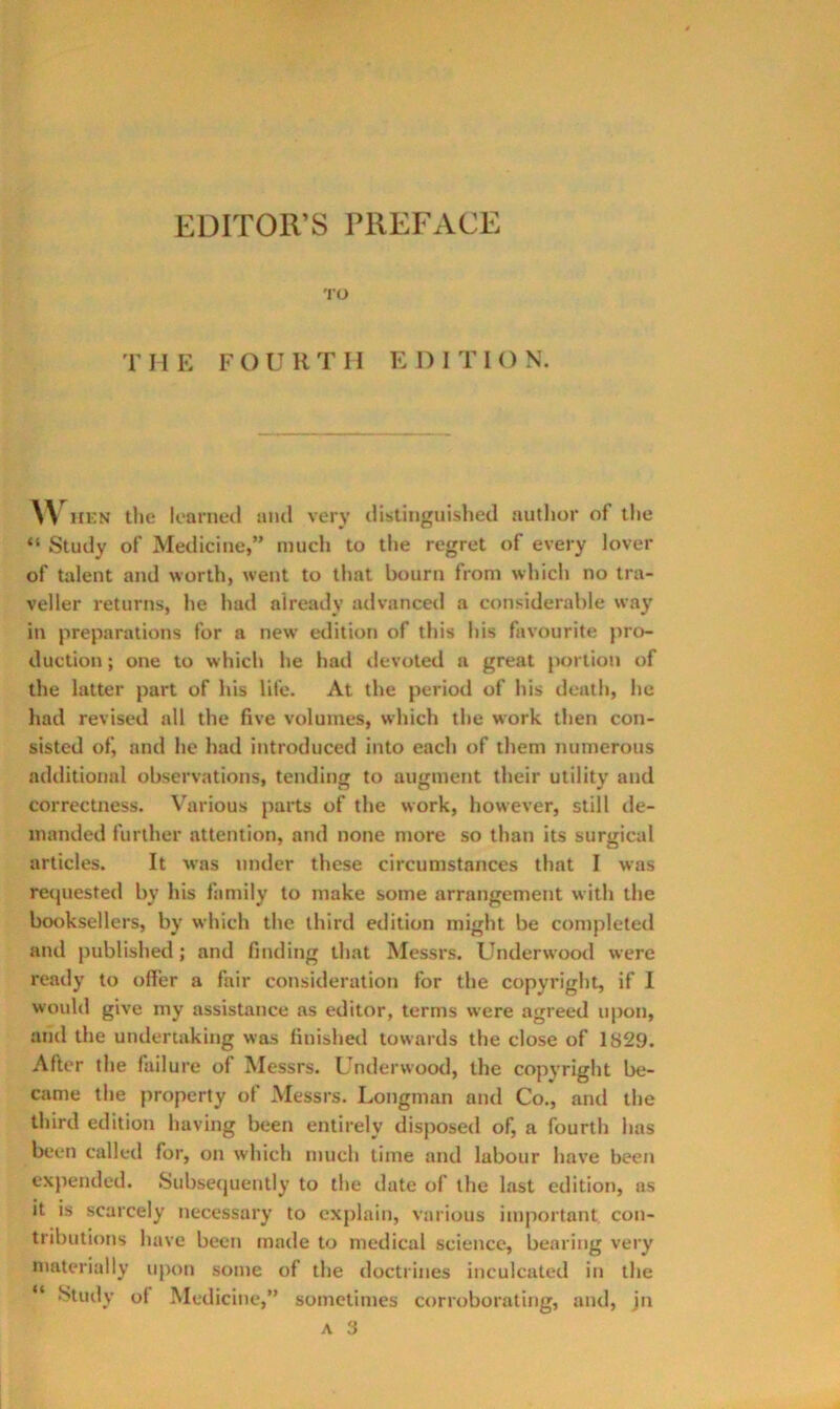 EDITOR’S PREFACE 'i’O r I I E F O U R T 11 E 1) I T I () N. HKN the learned ami very distinguished author of the “ Study of Medicine,” much to the regret of every lover of talent and worth, went to that bourn from which no tra- veller returns, he had already advancetl a considerable way in preparations for a new etlition of this his favourite jiro- duction; one to which he had ilevoted a great portion of the latter part of his life. At the period of his death, he had revised all the five volumes, which the work then con- sisted of, and he had introduced into each of them numerous additional observations, tending to augment their utility and correctness. Various parts of the work, however, still de- manded further attention, and none more so than its surgical articles. It was under these circumstances that I was recjuested by his family to make some arrangement with the booksellers, by which the third edition might be completed and published; and finding that Messrs. Underwood were ready to offer a fair consideration for the copyright, if I would give my assistance as editor, terms were agreed upon, and the undertaking was finisheil towards the close of 1829. After the failure of Messrs. Underwootl, the copyright be- came the property of Messrs. Longman and Co., and the third edition having been entirely disposed of, a fourth has been called for, on which much time and labour have been expended. Subsequently to the date of the last edition, us it is scarcely necessary to explain, various important con- tributions have been made to medical science, bearing very niaterially upon some of the doctrines inculcated in the “ Study of Medicine,” sometimes corroborating, and, jn