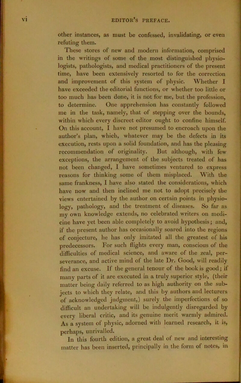 other instances, as must be confessed, invalidating, or even refuting them. These stores of new and modern information, comprised in the writings of some of the most distinguished physio- logists, pathologists, and medical practitioners of the present time, have been extensively resorted to for the correction and improvement of this system of physic. Whether I have exceeded the editorial functions, or whether too little or [ too much has been done, it is not for me, but the profession, j to determine. One apprehension has constantly followed \ me in the task, namely, that of stepping over the bounds, | within which every discreet editor ought to confine himself. « On this account, I have not presumed to encroach upon the j author’s plan, which, whatever may be the defects in its execution, rests upon a solid foundation, and has the pleasing recommendation of originality. But although, with few exceptions, the arrangement of the subjects treated of has not been changed, I have sometimes ventured to express reasons for thinking some of them misplaced. With the same frankness, I have also stated the considerations, which have now and then inclined me not to adopt precisely the views entertained by the author on certain points in physio- logy, pathology, and the treatment of diseases. So far as my own knowledge extends, no celebrated writers on medi- cine have yet been able completely to avoid hypothesis; and, ; if the present author has occasionally soared into the regions of conjecture, he has only imitated all the greatest of his predecessors. For such flights every man, conscious of the difficulties of medical science, and aware of the zeal, per- severance, and active mind of the late Dr. Good, will readily find an excuse. If the general tenour of the book is good; if many parts of it are executed in a truly superior style, (their matter being daily referred to as high authority on the sub- jects to which they relate, and this by authors and lecturers of acknowledged judgment,) surely the imperfections of so difficult an undertaking will be indulgently disregarded by every liberal critic, and its genuine merit warmly admired. As a system of physic, adorned with learned research, it is, perhaps, unrivalled. In this fourth edition, a great deal of new and interesting matter has been inserted, principally in the form of notes, in
