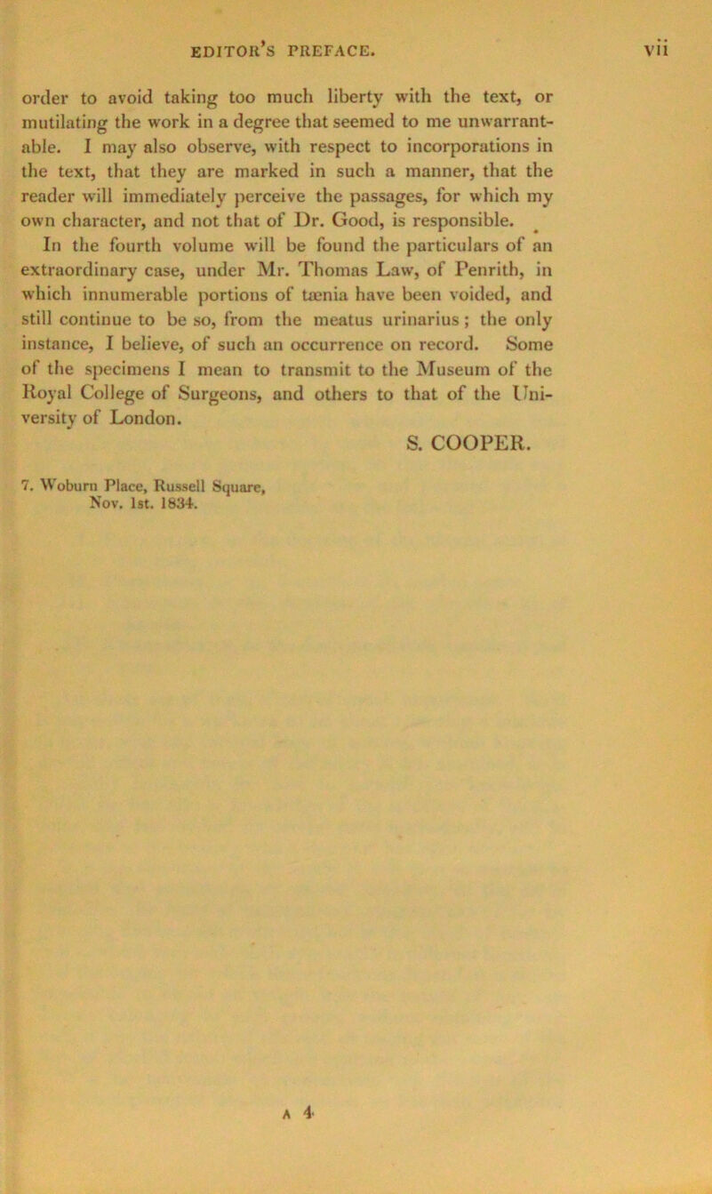 order to avoid taking too much liberty with the text, or mutilating the work in a degree that seemed to me unwarrant- able. I may also observe, with respect to incorporations in the text, that they are marked in such a manner, that the reader will immediately perceive the passages, for which my own character, and not that of Dr. Good, is responsible. In the fourth volume will be found the particulars of an extraordinary case, under Mr. Thomas Law, of Penrith, in which innumerable portions of taenia have been voided, and still continue to be so, from the meatus urinarius; the only instance, I believe, of such an occurrence on record. Some of the specimens I mean to transmit to the Museum of the Royal College of Surgeons, and others to that of the Uni- versity of London. S. COOPER. 7, Woburn Place, Russell Square, Nov. 1st. 1834. A 4'