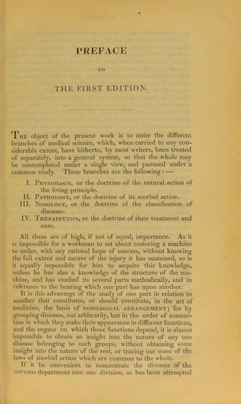PKEFACIl TO THE FIRST EDITION. ^Fue object ol’ the present work is to unite the different branches of medical science, w Inch, when carried to any con- siderable extent, have hitherto, by most writers, been treated of separately, into a general system, so that the whole may be contemplated under a single view, and pursued under a common study. These branches are the following : — I. Phy.sioi.ogy, or the doctrine of the natural action of the living principle. II. Pathology, or the doctrine of its morbid action. HI. Nosology', or the doctrine of the chissification of diseases. IV. Therapeutic.s, or the doctrine of their treatment and cure. All these are of high, if not of equal, importance. As it is impossible for a workman to set about restoring a machine to order, with any rational hope of success, without knowing the full extent and nature of the injury it has sustained, so is it equally Impossible for him to acquire this knowledge, unless he has also a knowledge of the structure of the ma- chine, and has studied its several parts methodically, and in reference to the bearing which one part has upon another. It is this advantage of the study of one part in relation to another that constitutes, or should constitute, in the art of medicine, the basis of nosological arrangement; for by grouping diseases, not arbitrarily, but in the order of connec- tion in w hich they make their appearance in different functions, and the organs on which those functions depend, it is almost impossible to obtain an insight into the nature of any one disease belonging to such groups, without obtaining some insight into the nature of the rest, or tracing out some of the laws t)f morbid action which are common to the w'hole. It it be convenient to concentrate the tiiseases of the nervous department into one division, as has been attempted