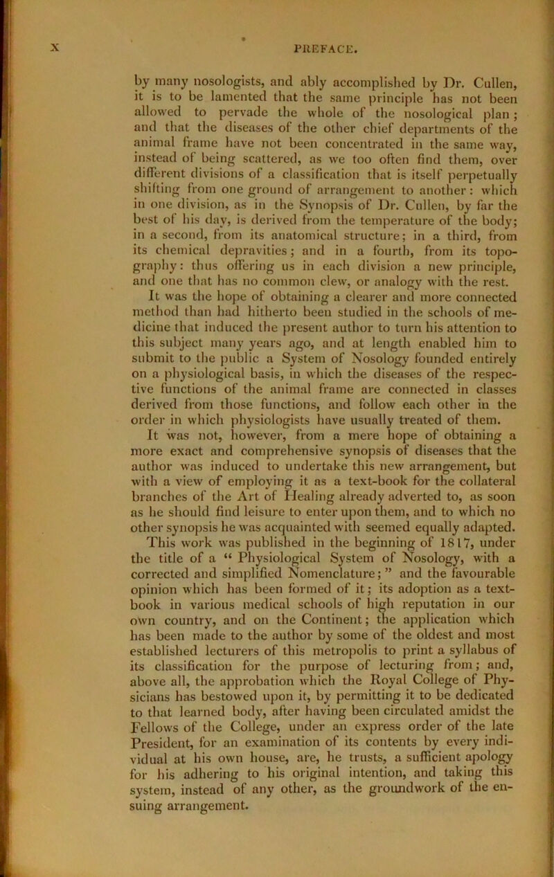 by many nosologlsts, and ably accomplished by Dr. Cullen, it is to be lamented that the same principle has not been allowed to pervade the whole of the nosological plan; and that the diseases of the other chief departments of the animal frame have not been concentrated in the same way, instead of being scattered, as we too often find them, over different divisions of a classification that is itself perpetually shifting from one ground of arrangement to another; which in one division, as in the Synopsis of Dr. Cullen, by far the best of his day, is derived from the temperature of the body; in a second, from its anatomical structure; in a third, from its chemical depravities; and in a fourth, from its topo- graphy: thus offering us in each division a new principle, and one that has no common clew, or analogy with the rest. It was the hope of obtaining a clearer and more connected method than had hitherto been studied in the schools of me- dicine that induced the present author to turn his attention to this subject many years ago, and at length enabled him to submit to the public a System of Nosology founded entirely on a physiological basis, in which the diseases of the respec- tive functions of the animal frame are connected in classes derived from those functions, and follow each other in the order in which physiologists have usually treated of them. It was not, however, from a mere hope of obtaining a more exact and comprehensive synopsis of diseases that the author was induced to undertake this new arrangement, but with a view of employing it as a text-book for the collateral branches of the Art of Healing already adverted to, as soon as he should find leisure to enter upon them, and to which no other synopsis he was acquainted with seemed equally adapted. This work was published in the beginning of 1817, under the title of a “ Physiological System of Nosology, with a corrected and simplified Nomenclature; ” and the favourable opinion which has been formed of it; its adoption as a text- book in various medical schools of high reputation in our own country, and on the Continent; the application which has been made to the author by some of the oldest and most established lecturers of this metropolis to print a syllabus of its classification for the purpose of lecturing from; and, above all, the approbation which the Royal College of Phy- sicians has bestowed upon it, by permitting it to be dedicated to that learned body, after having been circulated amidst the Fellows of the College, under an express order of the late President, for an examination of its contents by every indi- vidual at his own house, are, he trusts, a sufficient apology for his adhering to his original intention, and taking this system, instead of any other, as the groundwork of the en- suing arrangement.