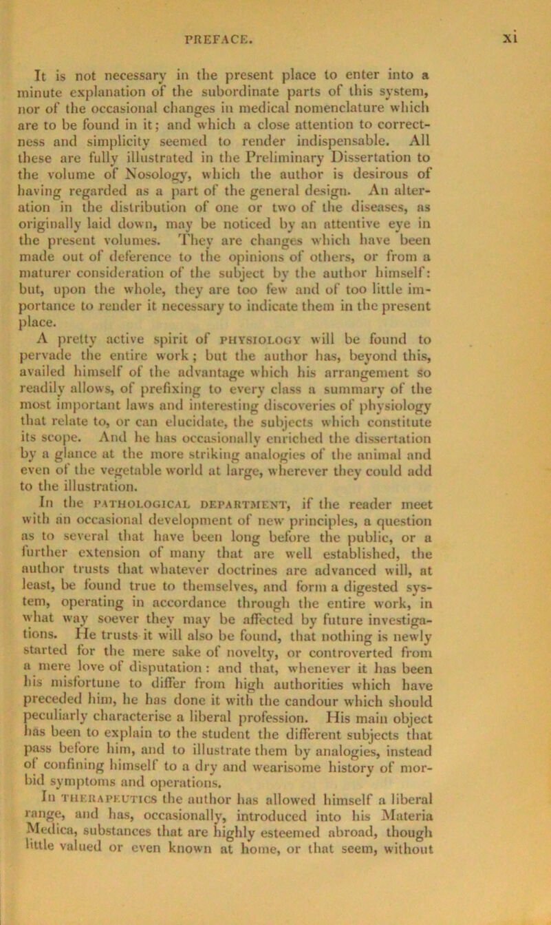 It is not necessary in the present place to enter into a minute explanation of the subordinate parts of this system, nor of the occasional changes in medical nomenclature which are to be found in it; and which a close attention to correct- ness and simplicity seemed to render indispensable. All these are fully illustrated in the Preliminary Dissertation to the volume of Nosologj', which the author is desirous of having regarded as a part of the general design. An alter- ation in the distribution of one or two of the diseases, as originally laid down, may be noticed by an attentive eye in the present volumes. They are changes which have been made out of deference to the opinions of others, or from a maturer consideration of the subject by the author himself: but, upon the whole, they are too few and of too little im- portance to render it necessary to indicate them in the present place. A pretty active spirit of physiology will be found to pervade the entire work; but the author has, beyond this, availed himself of the advantage which his arrangement so readily allows, of prefixing to every class a summary of the most important laws and interesting discoveries of physiology that relate to, or can elucidate, the subjects which constitute its scope. And he has occasionally enriched the dissertation by a glance at the more striking analogies of the animal and even of the vegetable world at large, w lierever they could add to the illustration. In the PATHOLOGICAL DEPART.MENT, if the reader meet with an occasional development of new principles, a r|uestion ns to several that have been long before the public, or a iurther extension of many that are well established, the author trusts that whatever doctrines are advanced will, at least, be found true to themselves, and form a digested sys- tem, operating in accordance through the entire work, in what way soever they may be affected by future investiga- tions. He trusts it will also be found, that nothing is newly started for the mere sake of novelty, or controverted from a mere love of disputation : and that, whenever it has been his misfortune to difi’er from high authorities which have preceded him, he has done it with the candour which should peculiarly characterise a liberal profession. His main object has been to explain to the student the different subjects that piws before him, and to illustrate them by analogies, instead of confining himself to a dry and wearisome history of mor- bid symptoms and operations. In THKUAPF.UTics the author has allowed himself a liberal range, and has, occasionally, introduced into his Materia Metlica, substances that are highly esteemed abroad, though little valued or even known at home, or that seem, without