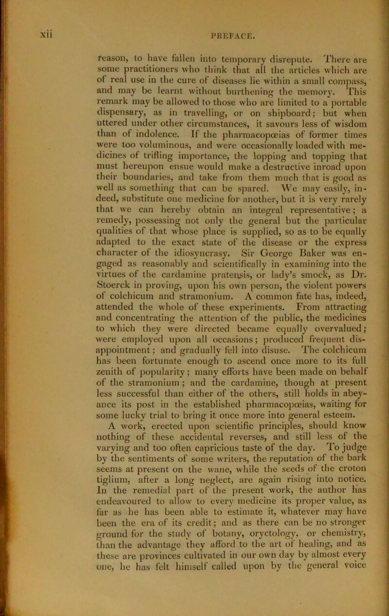reason, to have fallen into temporary disrepute. There are some practitioners who think that all the articles which are of real use in the cure of diseases lie within a small compass, and may be learnt without burthening the memory. This remark may be allowed to those who are limited to a portable dispensary, as in travelling, or on shipboard; but when uttered under other circumstances, it savours less of wisdom tlian of indolence. If the pharmacopceias of former times were too voluminous, and were occasionally loaded with me- dicines of trifling importance, the lopping and topping that must hereupon ensue would make a destructive inroad upon tlieir boundaries, and take from them much that is good as well as something that can be spared. We may easil}’, in- deed, substitute one medicine for another, but it is very rarely that we can hereby obtain an integral representative; a remedy, possessing not only the general but the particular qualities of that whose place is supplied, so as to be equally adapted to the exact state of the disease or the express character of the idiosyncrasy. Sir George Baker was en- gaged as reasonably and scientifically in examining into the virtues of the cardamine pratensis, or lady’s smock, as Dr. Stoerck in proving, upon his own person, the violent powers of colchicum and stramonium. A common fate has, indeed, attended the whole of these experiments. From attracting and concentrating the attention of the public, the medicines to wliich they were directed became equally overvalued; were employed upon all occasions; produced frequent dis- appointment ; and gradually fell into disuse. The colchicum has been fortunate enough to ascend once more to its full zenith of popularity; many efforts have been made on behalf of the stramonium ; and the cardamine, though at present less successful than either of the others, still holds in abey- ance its post in the established pharmacopoeias, waiting for some lucky trial to bring it once more into general esteem. A work, erected upon scientific principles, should know nothing of these accidental reverses, and still less of the varying and too often capricious taste of the day. To judge by the sentiments of some writers, the reputation of the bark seems at present on the wane, while the seeds of the croton tiglium, after a long neglect, are again rising into notice. In the remedial part of the jnesent work, the author has endeavoured to allow to every medicine its proper value, as far as he has been able to estimate it, whatever may have been the era of its credit; and as there can be no stronger ground for the study of botany, oryctology, or chemistry, than the advantage they afford to the art ot healing, and as these are provinces cultivated in our own day by almost every one, he has felt himself called upon by the general voice