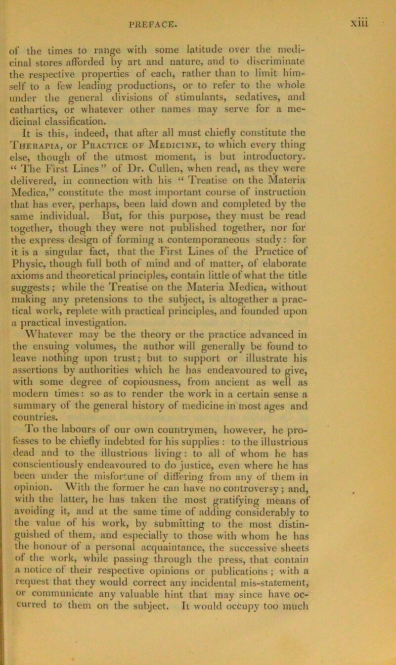 ot' tlie times to range with some latitude over the medi- cinal stores afforded by art and nature, and to discriminate the respective properties of each, rather than to limit him- self to a few leading productions, or to refer to the whole under the general divisions of stimulants, sedatives, and cathartics, or whatever other names may serve for a me- dicinal classification. It is this, indeed, that after all must chiefly constitute the Thehapia, or Practice of Medicine, to which every thing else, though of the utmost moment, is but introiluctory. “ The First Lines” of Dr. Cullen, when read, as they were delivered, in connection with his “ 'Freatise on the Materia Medica,” constitute the most important course of instruction that has ever, perhaps, been laid down and completed by the same individual. But, for this pur}>ose, they must be read together, though they were not published together, nor for the express design of forming a contemporaneous study: tor it is a siiiRular fact, that the First Lines of the Practice of Physic, though full both of mind and of matter, of elaborate axioms and theoretical principles, contain little of what the title suggests; while the Treatise on the Materia Medica, without making any pretensions to the subject, is altogether a jirac- tical work, rejilete with practical principles, and founded upon a practical investigation. M'hatever may be the theory or the practice advanced in the ensuing volumes, the author will generally be found to leave nothing upon trust; but to support or illustrate his assertions by authorities which he has endeavoured to give, with some tlegree of copiousness, from ancient as well as modern times: so as to render the work in a certain sense a summary of the general history of medicine in most ages and countries. To the labours of our own countrymen, however, he pro- fesses to be chiefly indebted for his supplies : to the illustrious dead and to the illustrious living ; to all of whom he has conscientiously endeavoured to do justice, even where he has been under the misfortune of differing from any of them in opinion. With the former he can have no controversy ; and, with the latter, he has taken the most gratifying means of avoiding it, and at the same time of adding considerably to the value of his work, by submitting to the most distin- guished ot them, and especially to those with whom he has the honour of a personal acrjuaintance, the successive sheets of the work, while passing through the press, that contain a notice ot their respective opinions or publications ; with a reipicst that they would correct any incidental mis-statement, or communicate any valuable hint that may since have oc- curred to them on the subject. It would occupy too much