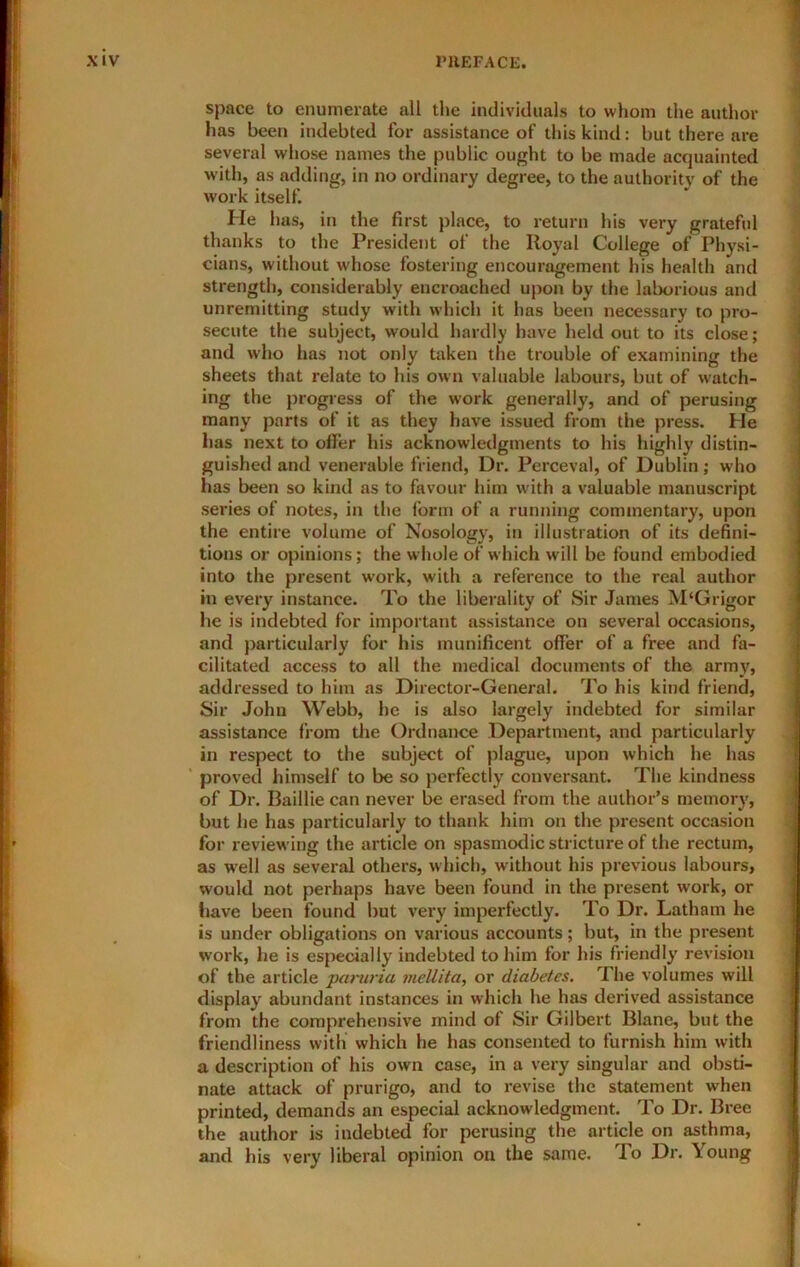 space to enumerate all the individuals to whom the author has been indebted for assistance of this kind: but there are several whose names the public ought to be made acquainted with, as adding, in no ordinary degree, to the authority of the work itself. He has, in the first place, to return his very grateful thanks to the President of the Royal College of Physi- cians, without whose fostering encouragement his health and strength, considerably encroached upon by the laborious and unremitting study with which it has been necessary to pro- secute the subject, would hardly have held out to its close; and who has not only taken the trouble of examining the sheets that relate to his own valuable labours, but of watch- ing the progress of the w'ork generally, and of perusing many parts of it as they have issued from the press. He has next to offer his acknowledgments to his highly distin- guished and venerable friend. Dr. Perceval, of Dublin; who has been so kind as to favour him with a valuable manuscript series of notes, in the form of a running commentary, upon the entire volume of Nosology, in illustration of its defini- tions or opinions; the whole of which will be found embodied into the present work, with a reference to the real author in every instance. To the liberality of Sir James M‘Grigor he is indebted for important assistance on several occasions, and particularly for his munificent offer of a free and fa- cilitated access to all the medical documents of the army, addressed to him as Director-General. To his kind friend. Sir John Webb, he is also largely indebted for similar assistance from tlie Ordnance Department, and particularly in respect to the subject of plague, upon which he has ’ proved himself to be so perfectly conversant. The kindness of Dr. Baillie can never be erased from the author’s memory, but he lias particularly to thank him on the present occasion for reviewing the article on spasmodic stricture of the rectum, as well as several others, w hich, without his previous labours, would not perhaps have been found in the present work, or fiave been found but very imperfectly. To Dr. Latham he is under obligations on various accounts; but, in the present work, he is especially indebted to him for his friendly revision of the article paruria mellita, or diabetes. The volumes will display abundant instances in which he has derived assistance from the comprehensive mind of Sir Gilbert Blane, but the friendliness with which he has consented to furnish him with a description of his own case, in a very singular and obsti- nate attack of prurigo, and to revise the statement when printed, demands an especial acknowledgment. To Dr. Bree the author is indebted for perusing the article on asthma, and his very liberal opinion on the same. To Dr. Young