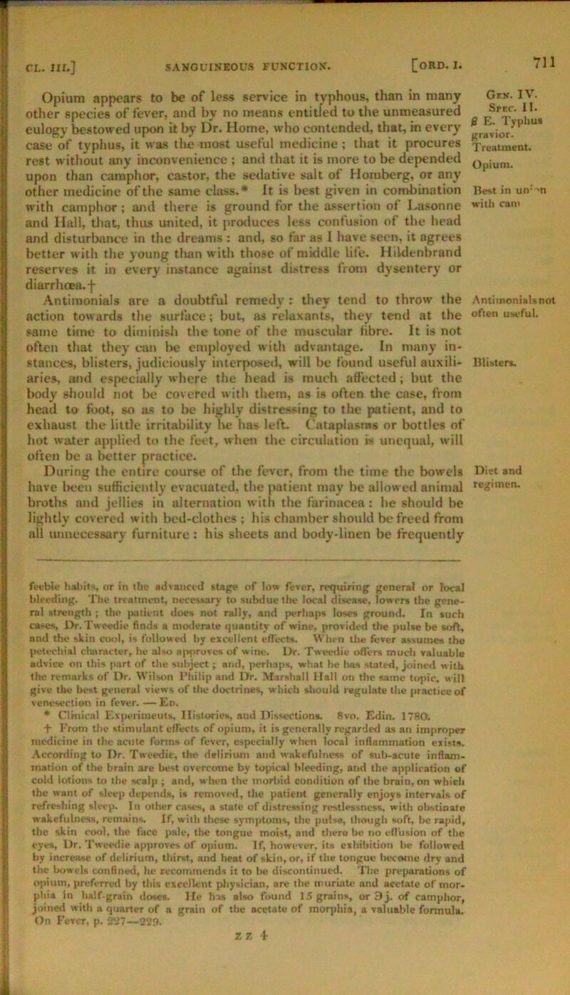 Opium appears to be of less service in typhous, than in many other species of fever, and by no means entitled to the unmeasured eulogy bestowed upon it by Dr. Home, who contended, that, in every case of typhus, it was the most useful medicine; that it procures rest without any inconvenience ; and that it is more to be depended upon than camphor, castor, the sedative salt of Horaberg, or any other medicine of the same class.* It is best given in comliination with camphor; and there is ground for the assertion of Lasonne and Hall, tliat, thus united, it protiuces less confusion of the head and disturbance in the dreams : and, so far as I have seen, it agrees better with the young tlian with those of middle life. Ilildenbrand reserves it in every instance against distress from dysentery or diarrhcea.f Antiraonials are a doubtful remedy : they tend to throw the action towards the surface; but, as relaxants, they tend at the same time to diminisli the tone of the muscular fibre. It is not often that they can be entployed with advantage. In many in- stances, blisters, judiciously interposed, will be found useful auxili- aries, and especially where the head is much affected; but the body should not be covered with them, as is often tlic case, from head to foot, so as to be highly distressing to the patient, and to exhaust the little irritability lie has left. Cataplasms or bottles of hot water ap|>lied to the feet, when the circulation is unequal, will often be a better practice. During the entire course of the fever, from the time the bowels have l>eeu sufficiently evacuated, the patient may be allowed animal broths and jellies in alternation with the farinacea : lie should be lightly covered with bed-clothes ; his chamber should be freed from all luinecessary furniture: his sheets and body-linen be frequently Grs. IV. SfEC. II. B E. Typhui gravior. T reatment. Opium. Best in un’->n witli cam Antimonialsnot often useful. Blisten. Diet and regimen. feeble haliits, or in the advanced stage of low fever, requiring general or local bleeding. Tlie treatment, necessary to subtlue the local disease, lowers the gene- ral strength ; the |»tient iloes not rally, and perhaps loses ground. In such ca^es, Dr. Tweedie finds a moderate quantity of wine, provided the pulse be soft, and the skin cool, is followevi by excellent effects. When tlie fever assumes the petechial character, he also ai>pruvc8 of wine. Dr. Tweedie offers much valuable advice on this part of the subject j and, perhaps, what be lias slated, joined w ith the remarks of Dr. Wilson I’hilip and Dr. Marshall Hall on the same topic, will give tile best general views of tlie doctrines, which sliould regulate the practice of vcm^section in fever. — En. * Clinical Experinieuts, Histories, and Dissections. 8vn. Edin. 1780. + From the stimulant effects of opium, it is generally regarded as an improper medicine in the acute forms of fever, especially when local inflammation exists. Acconling to Dr. Tw«>edie, the delirium and wakefulness of sub-acute infiam- mation of the brain are best overcome by topical bleeding, and the aitplication of cold lotions to the scalp ; and, w hen the moririd condition of the brain, on which the want of sleep depends, is removed, the patient generally enjoys intervals of refreshing sleep. In other cases, a state of distressing restlessness, with obstinate wakefulness, remains. If, with tliese symptoms, the pulsa, lliough soft, be rapid, the skin cool, the face pale, the tongue moist, and thero be no effusion of the eyes, Dr. Twesnlie approves of opium. If, however, ila exhibition be followed by increase of delirium, tbimt, and heat of skin, or, if the tongue tN^comc dry and the bowels confined, he recommends it to lie discontinued. 'Die preparations of opium, preferred by this excellent physician, are the nmirwtc and acetate of mor- phia in half-grain doses. He has also found 15 grains, or 9 j. of camphor, joined with a quarter of a grain of the acetate of morphia, a valuable formula. On Fever, p. 227—229. Z 7 ‘I