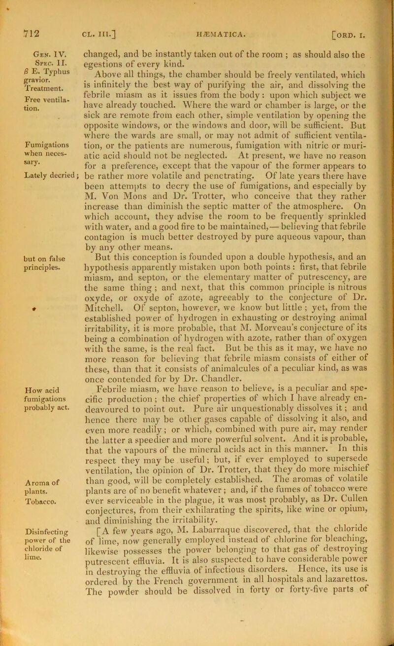 Gen. IV. Spec. II. 0 E. Typhus grovior. Treatment. Free ventila* tion. Fumigations when neces- sary. Lately decried; but on false principles. How acid fumigations probably act. Aroma of plants. Tobacco. Disinfecting power of the chloride of lime. changed, and be instantly taken out of the room ; as should also the egestions of every kind. Above all things, the chamber should be freely ventilated, which is infinitely the best way of purifying the air, and dissolving the febrile miasm as it issues from the body: upon which subject we have already touched. Where the ward or chamber is large, or the sick are remote from each other, simple ventilation by opening the opposite windows, or the windows and door, will be sufficient. But where the wards are small, or may not admit of sufficient ventila- tion, or the patients are numerous, fumigation with nitric or muri- atic acid .should not be neglected. At present, we have no reason for a preference, except that the vapour of the former appears to be rather more volatile and penetrating. Of late years there have been attempts to decry the use of fumigations, and especially by M. Von Mons and Dr. Trotter, who conceive that they rather increase than diminish the septic matter of the atmosphere. On which account, they advise the room to be frequently sprinkled with water, and a good fire to be maintained,— believing that febrile contagion is much better destroyed by pure aqueous vapour, than by any other means. But this conception is founded upon a double hypothesis, and an hypothesis apparently mistaken upon both points : first, that febrile miasm, and septon, or the elementary matter of putrescency, are the same thing ; and next, that this common principle is nitrous oxyde, or oxyde of azote, agreeably to the conjecture of Dr. Mitchell. Of septon, however, we know but little ; yet, from the established power of hydrogen in exhausting or destroying animal irritability, it is more probable, that M. Morveau’s conjecture of its being a combination of hydrogen with azote, rather than of oxygen with the same, is the real fact. But be this as it may, we have no more reason for believing that febrile miasm consists of either of these, than that it consists of animalcules of a peculiar kind, as was once contended for by Dr. Chandler. Febrile miasm, we have reason to believe, is a peculiar and spe- cific production; the chief properties of which I have already en- deavoured to point out. Pure air unquestionably dissolves it; and hence there may be other gases capable of dissolving it also, and even more readily; or which, combined with pure air, may render the latter a speedier and more powerful solvent. And it is probable, that the vapours of the mineral acids act in this manner. In this respect they may be useful; but, if ever employed to supersede ventilation, the opinion of Dr. Trotter, that they do more mischief than good, will be completely established. The aromas of volatile plants are of no benefit whatever; and, if the fumes of tobacco were ever serviceable in the plague, it was most probably, as Dr. Cullen conjectures, from their exhilarating the spirits, like wine or opium, and diminishing the irritability. [A few years ago, M. Labarraque discovered, that the chloride of lime, now generally employed instead of chlorine for bleaching, likewise possesses the power belonging to that gas of destroying putrescent effluvia. It is also suspected to have considerable power in destroying the effluvia ol infectious disorders. Hence, its use is ordered by the French government in all hospitals and lazarettos. The powder should be dissolved in forty or forty-five parts of