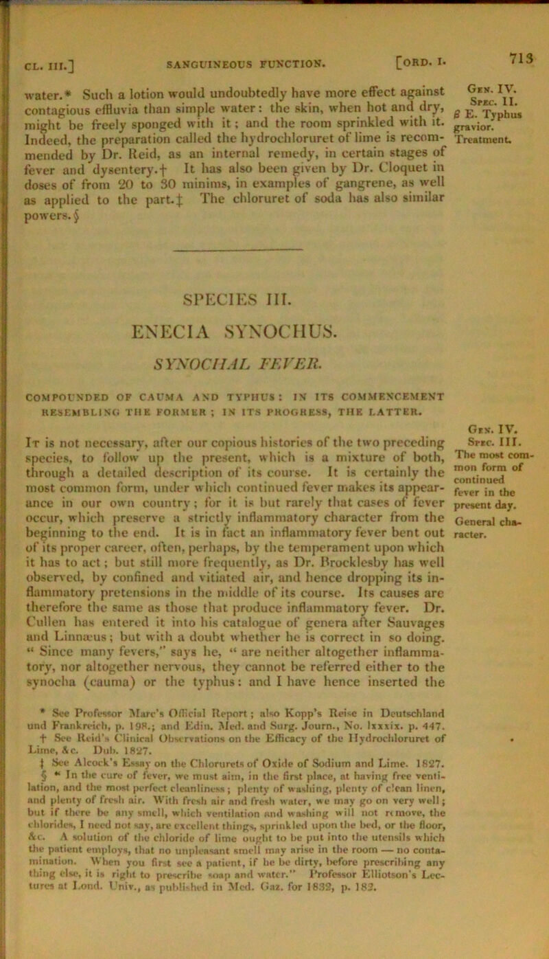 water.* * * § Such a lotion would undoubtedly have more effect against Gek. IV. contagious effluvia than simple water: the skin, when hot and dry, ^ y'hj* might be freely sfwnged with it; and the room sprinkled with it. Indeed, the preparation called the hydrochloruret of lime is recom- Treatmenu mended by Dr. Reid, as an internal remedy, in certain stages of fever and dysentery.f It has also been given by Dr. Cloquet in doses of from 20 to 30 minims, in examples of gangrene, as well as applied to the part.J The chloruret of soda has also similar powers. § SPECIES III. ENECIA SYXOCHUS. SYSOCIIAL FEVER. COMPOl’NDED OF C.AUMA AND TYPHUS! IX ITS COMMF.NCEMENT RESEMBLING THE FORMER ; IN ITS PROGRESS, THE LATTER. GiS. IV. It is not necessary, after our copious histories of the two preceding Snc. III. species, to follow up the present, whicli is a mixture of both, ’The Rxn com through a detailed description of its course. It is certainly the most common form, under which continued fever makes its appear- ance in our own country; for it is but rarely that cases of fever present d«y. occur, which preserve a strictly inflammatory character from the General ch»- beginning to the end. It is in fact an inflammatory fever bent out racier, of its proper career, often, perhaps, by the temperament u|X)n which it has to act; but still more frequently, as Dr. Rrocklesby has well observed, by confined and vitiated air, and hence dropping its in- flammatory pretensions in the miildle of its course. Its causes are therefore the same as those that produce inflammatory fever. Dr. Cullen has entered it into his catalogue of genera after Sauvages and Linna-us; but with a doubt whether he is correct in so doing. “ Since many fevers,” says he, “ are neither altogether inflamma- tory, nor altogether nervous, they cannot be referred either to the synociia (cauma) or the typhus: and I have hence inserted the • Sec Profwwr Marc’s Oflicial Ileport; also Kopp’s Rei<c in Deutschland und Frankretrli, p. I9S.; and Kdin. iSIed. and Surg. Journ., No. Ixxxix. p. 4-17. t See lieid'H Cliniral Obwrvations on the Efficacy of the Hydrochloruret of Lime, Ac. Dull. isa7. I See Alcock'i Essay on the Chlorurcts of Oxide of Sodium and Lime. 1827. § ** In the cure of fever, wc must aim, in the first place, at having free venti- lation, and the most perfect cleanliness ; plenty of washing, plenty of clean linen, and plenty of fresh air. With fresh air and fresh water, we may go on very well; but if tlKTe be any smell, which ventilation and washing will not rtmove, the chlorides, I need not say, are excellent things, s|>rinkled upon the In-d, or tl»e floor, Ac. A solution of the chloride of lime ought to he put into the utensils which tlie patient employs, that no unpleasant smell may arise in the room — no conta- mination. 'When you first see a patient, if he be dirty, liefore prescribing any thing else, it is right to prescribe soap and water.” Professor Elliotson's Lec- tures at Lond. Univ., as published in Med. (iaz. for 1832, p. 183.