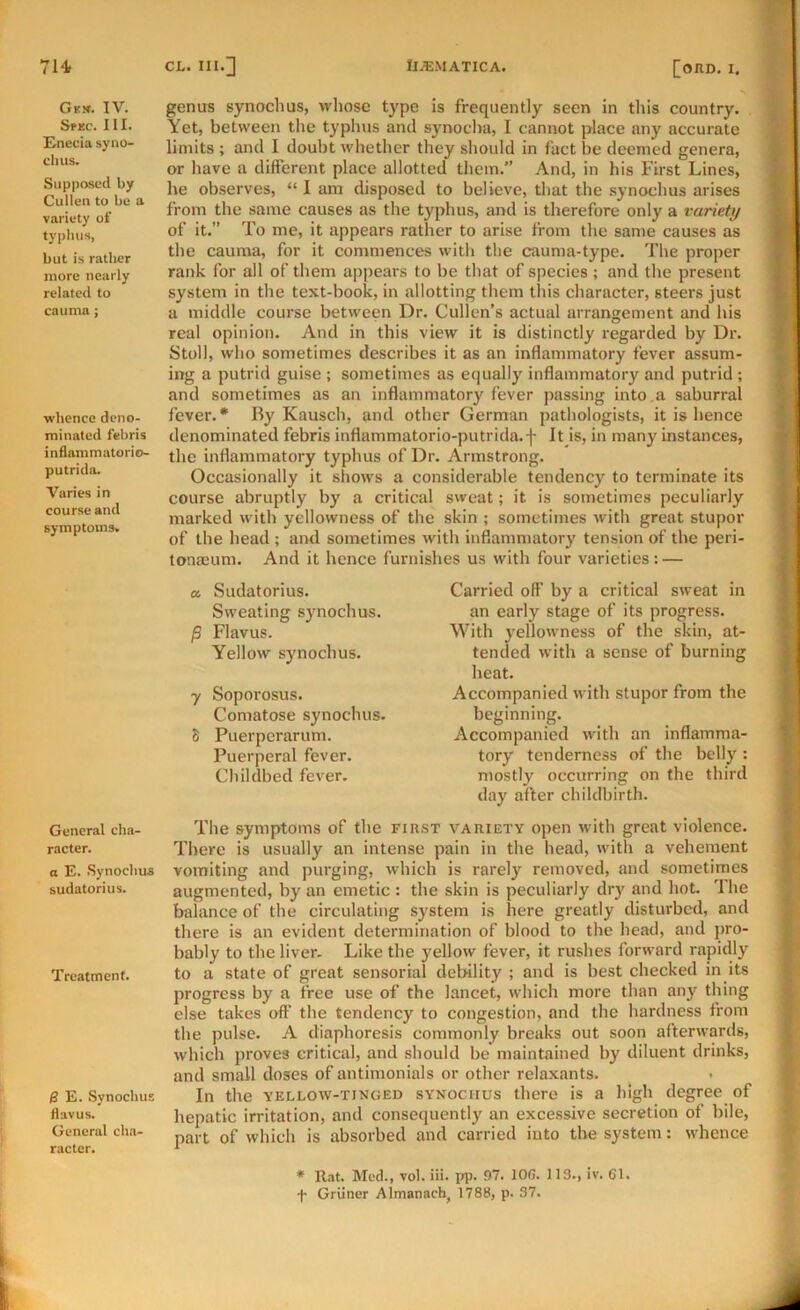 Gfx. IV. Spec. III. Cnccia sy no- di us. Supposed by Cullen to be a variety of typhus, but is rather more nearly related to cauma; whence deno- minated febris inflammatorio- putrido. Varies in course and symptoms. General cha- racter. a E. .Synochus sudatorius. Treatment. B E. Synochus flavus. General ch.a- ractcr. genus synochus, whose type is frequently seen In this country. Yet, between tlie typhus and synocha, I cannot place any accurate limits ; and I doubt whether they should in fact be deemed genera, or have a different place allotted them.” And, in his First Lines, he observes, “ 1 am disposed to believe, that the synochus arises from the same causes as the typhus, and is therefore only a variety of it.” To me, it appears rather to arise from the same causes as the cauma, for it commences with the cauma-type. The proper rank for all of them appears to be that of species ; and the present system in the text-book, in allotting them this character, steers just a middle course between Dr. Cullen’s actual arrangement and his real opinion. And in this view it is distinctly regarded by Dr. Stoll, who sometimes describes it as an inflammatory fever assum- ing a putrid guise ; sometimes as equally inflammatory and putrid ; and sometimes as an inflammatory fever passing into .a saburral fever.* By Kausch, and other German pathologists, it is hence denominated febris inflammatorio-putrida.f It is, in many instances, the inflammatory typhus of Dr. Armstrong. Occasionally it shows a considerable tendency to terminate its course abruptly by a critical sweat; it is sometimes peculiarly marked with yellowness of the skin ; sometimes with great stupor of the head ; and sometimes with inflammatory tension of the peri- toneum. And it hence furnishes us with four varieties: — a Sudatorius. Sweating synochus. P Flavus. Yellow synochus. y Soporosus. Comatose synochus. 8 Puerperarum. Puerperal fever. Childbed fever. Carried off by a critical sweat in an early stage of its progress. With yellowness of the skin, at- tended with a sense of burning heat. Accompanied with stupor from the beginning. Accompanied with an inflamma- tory tenderness of the belly : mostly occurring on the third day after childbirth. The symptoms of the first variety open with great violence. There is usually an intense pain in the head, with a vehement vomiting and purging, which is rarely removed, and sometimes augmented, by an emetic : the skin is peculiarly diy and hot. 'Ihe balance of the circulating system is here greatly disturbed, and there is an evident determination of blood to the head, and j>ro- bably to the liver- Like the yellow fever, it rushes forward rapidly to a state of great sensorial debility ; and is best checked in its progress by a free use of the lancet, which more than any thing else takes off the tendency to congestion, and the hardness from the pulse. A diaphoresis commonly breaks out soon afterwards, which proves critical, and should be maintained by diluent drinks, and small doses of antimonials or other relaxants. In the YELLOW-TINGED SYNOCHUS there is a high degree of hepatic irritation, and consequently an excessive secretion of bile, part of which is absorbed and carried iuto the system: whence * Rat. Med., vol. iii. pj5. 97. lOG. 113., iv. 61. f Griiner Almanach, 1788, p. 37.
