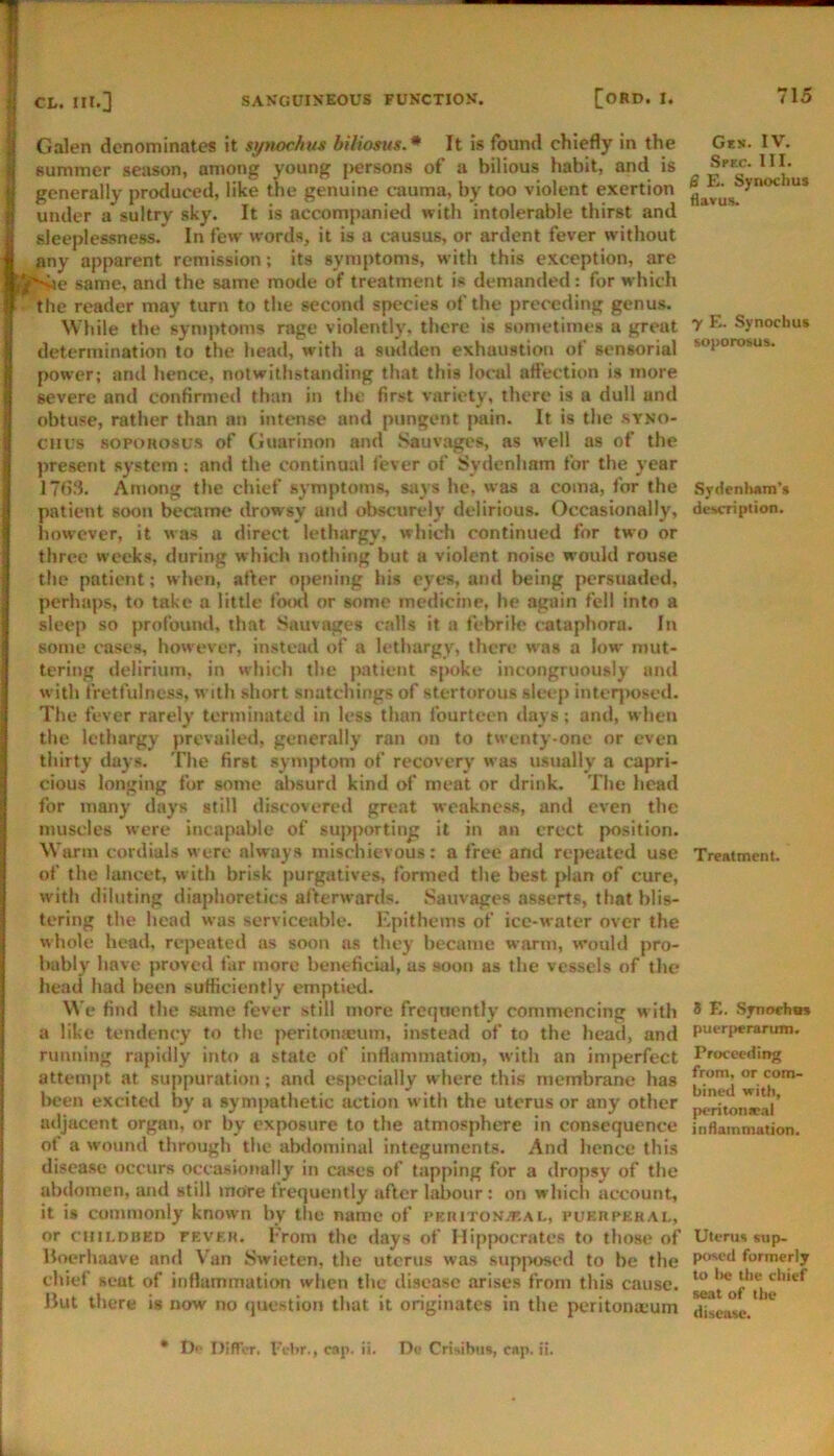 Galen denominates it spwchui biliosus.* It Is found chiefly in the summer season, among young persons of a bilious habit, and is generally produced, like the genuine cauma, by too violent exertion under a sultry sky. It is accompanietl with intolerable thirst and sleeplessness. In few words, it is a causus, or ardent fever without any apparent remission; its symptoms, with this exception, are ■ e same, and the same mode of treatment is demanded: for which the reader may turn to the second species of the preceding genus. While the syn)j>toms rage violently, there is sometimes a great determination to the hea«l, with a sudden exhaustion of sensorial power; and hence, notwithstanding that this local aft'ection is more severe and confirmed than in the first variety, there is a dull and obtuse, rather than an intense and pungent jMiin. It is the syno- cnus sopoRosus of (iuarinon and .Sauvages, as well as of the present system; and the continual fever of Sydenham for the year Among the chief symptoms, says he, was a coma, for the patient soon became drowsy and obscurely delirious. Occasionally, iiowever, it was a direct lethargy, which continued for two or three weeks, during which nothing but a violent noise would rouse the patient; when, after opening his eyes, and being persuaded, perhaps, to take a little fo(xi or some medicine, he again fell into a sleep so profountl. that Sauvages calls it a febrile cataphora. In some cases, however, instead of a lethargy, there w'as a low mut- tering delirium, in which the patient sjwke incongruously and with fretfulness, with short snatchings of stertorous sleep inter^wsed. The fever rarely terminated in less than fourteen days; and, when the lethargy prevailed, generally ran on to twenty-one or even thirty days. The first symptom of recovery was usually a capri- cious longing for some absurd kind of meat or drink. The head for many days still discovered great weakness, and even the muscles were incapable of supporting it in an erect position. Warm cordials were always mischievous: a free and repeated use of the lancet, with brisk purgatives, formed the best jdan of cure, with diluting diaphoretics afterw,irds. Sauvages asserts, that blis- tering the head was serviceable. Epithems of ice-water over the whole head, repeated as soon as they became warm, would pro- bably have proved far more beneficial, us soon as the vessels of the head had been sufficiently emptied. We find the same fever still more frequently commencing with a like tendency to the peritonaeum, instead of to the head, and running rapidly into a state of inflammation, with an imperfect attem(>t at suppuration; and especially where this membrane has l>een excited by a sympathetic action with the uterus or any other adjacent organ, or by exposure to the atmosphere in consequence of a wound through the abdominal integuments. And hence this disease occurs occasionally in cases of tapping for a dropsy of the abdomen, and still more frequently after labour: on which account, it is commonly known by the name of I'EniTONAiAL, puerperal, or CHILDBED FEVER. From the days of Hip|K)crates to those of Uoerhaave and Van Swieten, the uterus was suppos<“d to be the chief scut of inflammation wlien the disease arises from this cause. lJut there is now no question that it originates in the peritona;um Ges. IV. Spec. III. B £. Synochus ilavus. y E. Synochus soporosus. SydenluiTn's description. TreatmenU 8 E. Synorhw* pui-riierarum. Proceeding from, or com- bined with, pi-ritonaeal inflammation. Uterus sup- posed formerly to lie the chief seat of the disease. • t)i> Differ. I'ebr., cap. ii. De Crisibtis, cap. ii,
