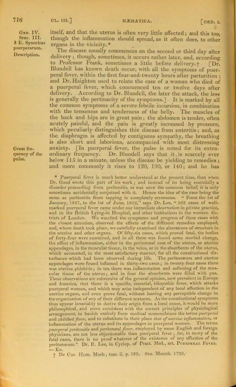 Gen. IV. Spec. III. 8 E. Synochus puerperarutn. Description. Great fre- quency of the pulse. itself, and that the uterus is often very little affected; and this too, though the inflammation should spread, as it often does, toother organs in the vicinit)'. * llie disease usually commences on the second or third day after delivery; though, sometimes, it occurs rather later, and, according to Professor Frank, sometimes a little before delivery.f [Dr. Blundell has known death occur, with all the symptoms of puer- peral fever, within the first four-and-twenty hours after parturition ; and Dr. Haighton used to relate the case of a woman who died of a puerperal fever, which commenced ten or twelve days after delivery. According to Dr. Blundell, the later the attack, the less is generally the pertinacity of the symptoms.] It is marked by all the common symptoms of a severe febrile incursion, in combination with the tenseness and tenderness of the belly. The muscles of the back and hips are in great pain; the abdomen is tender, often acutely painful, and the pain is greatly increased by pressure, which peculiarly distinguishes this disease from enteritis; and, as the diaphragm is affected by contiguous sympathy, the breathing is also short and laborious, accompanied with most distressing anxiety. [In puerperal fever, the pulse is noted for its extra- ordinary frequency. Dr. Blundell says that it, is scarcely ever below ] 15 in a minute, unless the disease be yielding to remedies ; and more commonly it rises to 120, 130, or HO; and he has • Puerperal fever is much better understood at the present time, than when Dr. Good wrote this part of liis work ; and instead of its being essentially a disorder proceeding from peritonitis, as was once the common belief, it is only sometimes accidentally conjoined with it. Hence the idea of the case being the same as peritonitis from Lipping is completely erroneous. “ I’rom the 1st of Janu.iry, 1827, to the 1st of June, 1832,” says Dr. Lee, “ 162 cases of well- marked puerperal fever came under our immediate observation in private practice, and in the British Lying-in Hospital, and other institutions in the western dis- tricts of London. We watched the symptoms and progress of these cases with the closest attention, observed the elfects of the different remedies employed, and, where death took place, we carefully examined the alterations of structure in the uterine and other organs. Of fifty-six cases, which proved fatal, the bodies of forty-four were examined, and in all there was found some morbid change, the effect of inflammation, either in the peritonwal coat of the uterus, or uterine appendages, in tlie muscular tissue, in the veins, or in the absorbents of the uterus, which accounted, in the most satisfactory manner, for all the constitutional dis- turbance which had been observed during life. The peritonajum and uterine appendages were found inflamed in thirty-two eases; in twenty-four cases tliere was uterine phlebitis; in ten there was inflammation and softening of the mus- cular tissue of the uterus; and in four the absorbents were filled with pus. 'I'hese observations are subversive of the general opinion, now prevalent in Europe and America, that there is a specific, essential, idiopathic fever, which attacks )uicrperal women, and which may arise independent of any local affection in the uterine organs, and even prove fatal, without leaving any perceptible change in the organization of any of their different textures. As the constitutional symptoms thus appear invariably to derive their origin from a local cause, it would be more philosophical, and more consistent with the correct principles of physiological arrangement, to banish entirely from medical nomenclature the tenns puerperal and childbed fever, and to substitute in their jilace that nj uterine iiifiammcUiun, or inflammation of the uterus and its appendages in puerperal women. The terms puerperal peritonitis and perilonatal fever, employed by some English and foreign physicians, are not less objectionable than puerperal fever ; for, in many of the fatal cases, there is no proof whatever of the existence of any affection of the peritomeum.” Dr. 11. Lee, in Cyclop, of Pract. Med., art. PuERrKBAi. Fever. — En. f Dc Cur. Ilcm. Morb, tom. ii. p- 189. 8vo. Mannh. 1792,